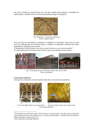 que isola o bambu do contato direto com solo para impedir desta maneira a humidade por
capilarização e também uma boa coberta que também protege da intempérie.
Fig. 4 Quiosque – Construção tradicional
Fonte: A própria autora
Com este tipo de construções se garantem as tradições na construção, mais com um certo
nível de conhecimento em conceitos básicos e também na elaboração confiável das uniões
parafusadas e reforçadas com cimento.
É indispensável utilizar bambu seco, pois com talos frescos se corre risco nas uniões3
.
As casas tradicionais consomem muito material, mais com tolerância contra sismos.
Fig. 5 Construção de casas em bambu- Projeto Arq. Simon Vélez
Fonte: Jorg Stamm
Construções modernas
Este tipo de construções conciliam uniões tradicionais com uniões de engenharia
a b
Fig. 6a Pavilhão Projeto Arq. Simon Vélez Fig. 6b Catedral Projeto Arq. Simon Vélez
Fonte: Roger Martínez
3
Há limitações na utilização da união “boca de peixe” com talos frescos. Em obras onde se utilizaram
varias uniões deste tipo com bambu fresco, se observou deformações causadas pela diminuição do
diâmetro durante a secagem (até 15 %)
Fonte: depoimento arq. Roger Martínez
 