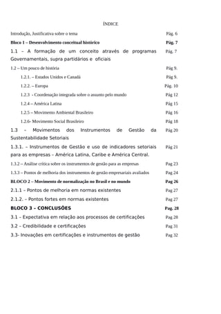 ÍNDICE
Introdução, Justificativa sobre o tema Pág. 6
Bloco 1 – Desenvolvimento conceitual histórico Pág. 7
1.1 – A formação de um conceito através de programas
Governamentais, supra partidários e oficiais
Pág. 7
1.2 – Um pouco de história Pág 9.
1.2.1. – Estados Unidos e Canadá Pág 9.
1.2.2. – Europa Pág. 10
1.2.3 - Coordenação integrada sobre o assunto pelo mundo Pág 12
1.2.4 – América Latina Pág 15
1.2.5 – Movimento Ambiental Brasileiro Pág 16
1.2.6- Movimento Social Brasileiro Pág 18
1.3 – Movimentos dos Instrumentos de Gestão da
Sustentabilidade Setoriais
Pág 20
1.3.1. – Instrumentos de Gestão e uso de indicadores setoriais
para as empresas – América Latina, Caribe e América Central.
Pág 21
1.3.2 – Análise crítica sobre os instrumentos de gestão para as empresas Pag 23
1.3.3 – Pontos de melhoria dos instrumentos de gestão empresariais avaliados Pag 24
BLOCO 2 – Movimento de normalização no Brasil e no mundo Pag 26
2.1.1 – Pontos de melhoria em normas existentes Pag 27
2.1.2. – Pontos fortes em normas existentes Pag 27
BLOCO 3 – CONCLUSÕES Pag. 28
3.1 – Expectativa em relação aos processos de certificações Pag 28
3.2 – Credibilidade e certificações Pag 31
3.3- Inovações em certificações e instrumentos de gestão Pag 32
 