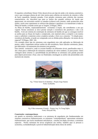 O arquiteto colombiano Simon Vélez desenvolveu um tipo de união e de sistema construtivo,
com o que consegue alturas de até vinte metros para cobertas em morteiro de cimento e telha
de barro espanhola, bastante pesadas. Com grandes estruturas para cobertas das mesmas
características, ele, descobriu que para as uniões dos grandes esforços de tração que
apareceram, era necessário encher os canudos (colmos) com cimento, onde aconteciam estas
uniões, assim estes suportaram os esforços das platinas e parafusos e os transferiam a todas as
fibras do bambu, evitando assim que se rasgara. (Villegas, 2001)
As fibras do bambu, surpreendentemente resistentes à tração, são semelhantes a um aço
vegetal. Nestas estruturas se deve prestar atenção à resistência dos parafusos e não à do
bambu . Com um sistema de construção de estruturas de bambu em que se consegue resolver
as uniões para as forças de tração e compressão, este material entra a competir e em muitos
casos a substituir a materiais como a madeira serrada, o ferro ou o concreto. “A relação peso-
resistência do bambu, só pode ser comparada com as obtidas pelas alheações de metais da era
espacial” (Villegas, 2001: 44)
Um exemplo deste tipo de estruturas com engenharia tem sido aplicados na fabricação de
pontes, onde é importante utilizar uniões de alta resistência, fazer cálculos estruturais, plano,
pré-fabricação e levantamento da estrutura com guincho.
Este sistema construtivo, onde se cruzam bambus em diferentes níveis, parafusados entre si,
são a base para a elaboração de estruturas complexas de vários andares, ou para pontes. Outra
vantagem deste sistema é a possibilidade de pré-fabricar as estruturas com grande precisão
para depois posicionar e fixar, uma vez finalizada a montagem as uniões são preenchidas com
morteiro de cimento.
Fig. 7 Ponte Santa Fe (Colômbia) – Projeto Jorge Stamm
Fonte: Ecobambu
Fig. 8 Bar restaurante (Vietnã) – Projeto Arq. Vo Trong Nghia
Fonte: Hiroyuki Oky
Construções contemporâneas
em quanto as estruturas tradicionais e as estruturas de engenharia são fundamentadas em
sistemas construtivos bidimensionais, as estruturas “contemporâneas” apresentam estruturas
tridimensionais, que inclui membranas anticlásticas, conchas em dupla curvatura, e estruturas
espaciais . Nestas estruturas há novas exigências nas uniões, também aqui se procura a
economia, a estandardização e possível industrialização desta classe de uniões.
 