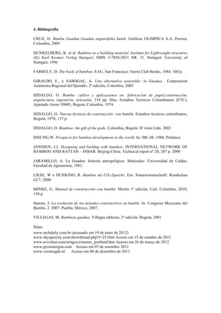 4. Bibliografia
CRUZ, H. Bambu Guadua Guadua angustifolia kunth. Gráficas OLIMPICA S.A, Pereira,
Colombia, 2009
DUNKELBERG, K. et al. Bamboo as a building material. Institute for Lightweight structures
(IL) Karl Kromer Verlag Stuttgart. ISBN 3-7828-2031 NR. 31. Stuttgart: University of
Stuttgart, 1996
FARRELY, D. The book of bamboo. EAU, San Francisco: Sierra Club Books, 1984. 340 p.
GIRALDO, E., y SABOGAL, A. Una alternativa sostenible: la Guadua . Corporación
Autónoma Regional del Quindío. 2ª edición, Colombia, 2005
HIDALGO, O. Bambu: cultivo y aplicaciones en: fabricacion de papel,construcción,
arquitectura, ingenieria, artesania. 318 pp. Illus. Estudios Tecnicos Colombianos (ETC),
Apartado Aereo 50085, Bogota, Colombia. 1974.
HIDALGO, O. Nuevas técnicas de construcción con bambú. Estudios técnicos colombianos,
Bogotá, 1978, 137 p.
HIDALGO, O. Bamboo: the gift of the gods. Colombia, Bogotá: D´vinni Ltda. 2003
HSIUNG,W. Prospects for bamboo development in the world. In: IBC,88, 1988, Prafance.
JANSSEN, J.J. Designing and buildng with bamboo. INTERNATIONAL NETWORK OF
BAMBOO AND RATTAN – INBAR. Beijing China. Technical report nº 20, 207 p. 2000
JARAMILLO, A. La Guadua: historia antropolígica- Manizales: Universidad de Caldas,
Facultad de Agronomía, 1983.
LIESE, W e DUNKING, R. Bambus als CO2-Speichr. Em: Naturwissenschaftl. Rundschau
62/7, 2000
MINKE, G. Manual de construcción con bambú. Merlin 1ª edición, Cali, Colombia, 2010,
154 p.
Stamm, J. La evolución de los métodos constructivos en bambú. In: Congreso Mexicano del
Bambú, 2. 2007. Puebla, México, 2007.
VILLEGAS, M. Bambusa guadua. Villegas editores, 3ª edición, Bogotá, 2001
Sites:
www.archdaily.com.br (acessado em 19 de maio de 2012)
www.skyspercity.com/showthread.php?t=251666 Acesso em 15 de outubro de 2011
www.ecivilnet.com/artigos/cimento_portland.htm Acesso em 26 de março de 2012
www.pyroenergen.com Acesso em 07 de setembro 2011
www.versteegde.nl Acesso em 06 de dezembro de 2011
 