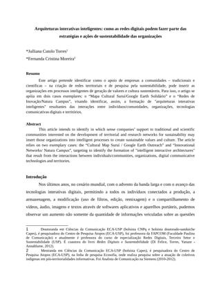 Arquiteturas interativas inteligentes: como as redes digitais podem fazer parte das
estratégias e ações de sustentabilidade das organizações
*Julliana Cutolo Torres1
*Fernanda Cristina Moreira2
Resumo
Este artigo pretende identificar como o apoio de empresas a comunidades – tradicionais e
científicas – na criação de redes territoriais e de pesquisa pela sustentabilidade, pode inserir as
organizações em processos inteligentes de geração de valores e cultura sustentáveis. Para isso, o artigo se
apóia em dois casos exemplares: o “Mapa Cultural Suruí/Google Earth Solidário” e o “Redes de
Inovação/Natura Campus”, visando identificar, assim, a formação de "arquiteturas interativas
inteligentes" resultantes das interações entre indivíduos/comunidades, organizações, tecnologias
comunicativas digitais e territórios.
Abstract
This article intends to identify in which sense companies’ support to traditional and scientific
communities interested on the development of territorial and research networks for sustainability may
insert those organizations into intelligent processes to create sustainable values and culture. The article
relies on two exemplary cases: the “Cultural Map Suruí / Google Earth Outreach” and “Innovational
Networks/ Natura Campus”, targeting to identify the formation of "intelligent interactive architectures"
that result from the interactions between individuals/communities, organizations, digital communicative
technologies and territories.
Introdução
Nos últimos anos, no cenário mundial, com o advento da banda larga e com o avanço das
tecnologias interativas digitais, permitindo a todos os indivíduos conectados a produção, a
armazenagem, a modificação (uso de filtros, edição, remixagem) e o compartilhamento de
vídeos, áudio, imagens e textos através de softwares aplicativos e aparelhos portáteis, pudemos
observar um aumento não somente da quantidade de informações veiculadas sobre as questões
1 Doutoranda em Ciências da Comunicação ECA-USP (bolsista CNPq e bolsista doutorado-sanduiche
Capes), é pesquisadora do Centro de Pesquisa Atopos (ECA-USP), foi professora da FAPCOM (Faculdade Paulina
de Comunicação) e atualmente é professora do curso de especialização Redes Digitais, Terceiro Setor e
Sustentabilidade (USP). É coautora do livro Redes Digitais e Sustentabilidade (Di Felice, Torres, Yanaze -
Annablume, 2012).
2 Mestranda em Ciências da Comunicação ECA-USP (bolsista Capes), é pesquisadora do Centro de
Pesquisa Atopos (ECA-USP), na linha de pesquisa Ecosofia, onde realiza pesquisa sobre a atuação de coletivos
indígenas em pós-territorialidades informativas. Foi Analista de Comunicação na Siemens (2010-2012).
 