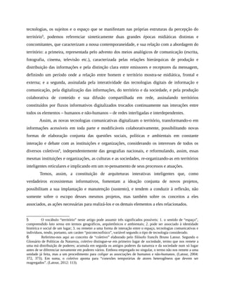 tecnologias, os sujeitos e o espaço que se manifestam nas próprias estruturas da percepção do
território5
, podemos referenciar sinteticamente duas grandes épocas midiáticas distintas e
concomitantes, que caracterizam a nossa contemporaneidade, e sua relação com a abordagem do
território: a primeira, representada pelo advento dos meios analógicos de comunicação (escrita,
fotografia, cinema, televisão etc.), caracterizada pelas relações hierárquicas de produção e
distribuição das informações e pela distinção clara entre emissores e receptores da mensagem,
definindo um período onde a relação entre homem e território mostra-se midiática, frontal e
externa; e a segunda, assinalada pela interatividade das tecnologias digitais de informação e
comunicação, pela digitalização das informações, do território e da sociedade, e pela produção
colaborativa de conteúdo e sua difusão compartilhada em rede, assinalando territórios
constituídos por fluxos informativos digitalizados trocados continuamente nas interações entre
todos os elementos – humanos e não-humanos – de redes interligadas e interdependentes.
Assim, as novas tecnologias comunicativas digitalizam o território, transformando-o em
informações acessíveis em toda parte e modificáveis colaborativamente, possibilitando novas
formas de elaboração conjunta das questões sociais, políticas e ambientais em constante
interação e debate com as instituições e organizações, considerando os interesses de todos os
diversos coletivos6
, independentemente das geografias nacionais, e reformulando, assim, essas
mesmas instituições e organizações, as culturas e as sociedades, re-organizando-as em territórios
inteligentes reticulares e implicando em um re-pensamento de seus processos e atuações.
Temos, assim, a constituição de arquiteturas interativas inteligentes que, como
verdadeiros ecossistemas informativos, fomentam a ideação conjunta de novos projetos,
possibilitam a sua implantação e manutenção (sustento), e tendem a conduzir à reflexão, não
somente sobre o escopo desses mesmos projetos, mas também sobre os conceitos a eles
associados, as ações necessárias para realizá-los e os demais elementos a eles relacionados.
5 O vocábulo “território” neste artigo pode assumir três significados possíveis: 1. o sentido de “espaço”,
compreendido lato sensu em termos geográficos, arquitetônicos e ambientais; 2. pode ser associado à identidade
histórica e social de um lugar; 3. ou remeter a uma forma de interação entre o espaço, tecnologias comunicativas e
indivíduos, tendo, portanto, um caráter “psicotecnofísico”, variável segundo o tipo de tecnologia considerado.
6 Referimo-nos aqui ao conceito de “coletivo” elaborado pelo filósofo francês Bruno Latour. Segundo o
Glossário de Políticas da Natureza, coletivo distingue-se em primeiro lugar de sociedade, termo que nos remete a
uma má distribuição de poderes; acumula em seguida os antigos poderes da natureza e da sociedade num só lugar
antes de se diferenciar novamente em poderes vários. Embora empregado no singular, o termo não nos remete a uma
unidade já feita, mas a um procedimento para coligar as associações de humanos e não-humanos. (Latour, 2004:
372, 373). Em suma, o coletivo aponta para “conexões temporárias de atores heterogêneos que devem ser
reagregados”. (Latour, 2012: 113).
 