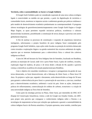Território, redes e sustentabilidade: os Suruí e o Google Solidário
O Google Earth Solidário pode ser considerado expressão de uma nova cultura ecológica
ligada à conectividade na medida em que permite, a partir da digitalização de territórios e
comunidades locais, monitorar os impactos sociais e ambientais gerados por práticas cotidianas e
pelo modelo de desenvolvimento econômico predominante na contemporaneidade. O programa
oferece tecnologias de georreferenciamento/mapeamento como Google Earth Engine e Google
Maps Engine, as quais permitem expandir iniciativas políticas, econômicas e culturais
desenvolvidas localmente, possibilitando a constituição de novas alianças e parcerias com atores
globalmente dispersos.
A fim de analisar os processos de constituição e expansão de arquiteturas interativas
inteligentes, selecionamos o projeto brasileiro do povo indígena Suruí contemplado pelo
programa Google Earth Solidário, cujas ações estão focadas na proteção do território demarcado
contra invasões e explorações ilegais e na gestão sustentável dos recursos ambientais da região,
aspectos que se mostram fundamentais para a sobrevivência física e cultural dos coletivos
indígenas no Brasil.
A área de 248 mil hectares da Terra Indígena Sete de Setembro, localizada em Rondônia,
próxima ao município de Cacoal, onde vive o povo Paiter Suruí, é palco de conflitos, invasões,
exploração ilegal de madeira, de pesca e de terras desde a década de 60, quando o governo
começa a intensificar as políticas de atração populacional para Rondônia.
Com o objetivo de consolidar resistências e recuperar o protagonismo da gestão de suas
terras demarcadas, os Suruí desenvolveram, sob a liderança de Almir Suruí, o Plano Suruí 50
Anos. Os projetos e ações que, segundo o documento, serão desenvolvidos ao longo de 50 anos
para garantir a sobrevivência do povo Suruí e a preservação de suas terras e, com isso, contribuir
para o desenvolvimento econômico, ambiental e social do país. Entre as ações, destacam-se
práticas de reflorestamento, comercialização de créditos de carbono, ecoturismo e a criação de
uma universidade indígena na Terra Sete de Setembro.
Como parte da estratégia prevista no Plano, Almir Suruí, por intermédio da ONG ACT
(Equipe de Conservação Amazônica), visitou a sede do Google nos Estados Unidos, em 2007,
para propor uma parceria que conjugasse o conhecimento indígena sobre a floresta e as
tecnologias de mapeamento na busca por soluções que ajudassem a garantir a sustentabilidade da
cultura indígena Suruí e da floresta amazônica. O projeto apresenta, nesse sentido, contribui para
 