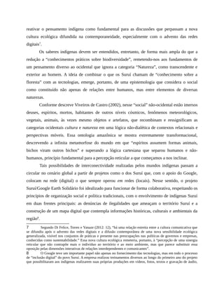 reativar o pensamento indígena como fundamental para as discussões que perpassam a nova
cultura ecológica difundida na contemporaneidade, especialmente com o advento das redes
digitais7
.
Os saberes indígenas devem ser entendidos, entretanto, de forma mais ampla do que a
redução a “conhecimentos práticos sobre biodiversidade”, remetendo-nos aos fundamentos de
um pensamento diverso ao ocidental que ignora a categoria “Natureza”, como transcendente e
exterior ao homem. A ideia de combinar o que os Suruí chamam de “conhecimento sobre a
floresta” com as tecnologias, emerge, portanto, de uma epistemologia que considera o social
como constituído não apenas de relações entre humanos, mas entre elementos de diversas
naturezas.
Conforme descreve Viveiros de Castro (2002), nesse “social” não-ocidental estão imersos
deuses, espíritos, mortos, habitantes de outros níveis cósmicos, fenômenos meteorológicos,
vegetais, animais, às vezes mesmo objetos e artefatos, que recombinam e ressignificam as
categorias ocidentais cultura e natureza em uma lógica não-dialética de contextos relacionais e
perspectivas móveis. Essa ontologia amazônica se mostra extremamente transformacional,
descrevendo a infinita metamorfose do mundo em que “espíritos assumem formas animais,
bichos viram outros bichos” e superando a lógica cartesiana que separou humanos e não-
humanos, princípio fundamental para a percepção reticular a que começamos a nos inclinar.
Tais possibilidades de interconectividade realizadas pelos mundos indígenas passam a
circular no cenário global a partir de projetos como o dos Suruí que, com o apoio do Google,
colocam na rede (digital) o que sempre operou em redes (locais). Nesse sentido, o projeto
Suruí/Google Earth Solidário foi idealizado para funcionar de forma colaborativa, respeitando os
princípios de organização social e política tradicionais, com o envolvimento de indígenas Suruí
em duas frentes principais: as denúncias de ilegalidades que ameaçam o território Suruí e a
construção de um mapa digital que contempla informações históricas, culturais e ambientais da
região8
.
7 Segundo Di Felice, Torres e Yanaze (2012: 12), “há uma relação estreita entre a cultura comunicativa que
se difundiu após o advento das redes digitais e a difusão contemporânea de uma nova sensibilidade ecológica
generalizada, visível nos conjuntos de práticas e presente nas preocupações nas políticas de governos e empresas,
conhecidas como sustentabilidade.” Essa nova cultura ecológica remeteria, portanto, à “percepção de uma sinergia
reticular que não contrapõe mais o indivíduo ao território e ao meio ambiente, mas que parece substituir essa
oposição pelas dimensões interativas de relações interdependentes e comunicantes”.
8 O Google teve um importante papel não apenas no fornecimento das tecnologias, mas em todo o processo
de “inclusão digital” do povo Suruí. A empresa realizou treinamentos diversos ao longo do primeiro ano do projeto
que possibilitaram aos indígenas realizarem suas próprias produções em vídeos, fotos, textos e gravação de áudio,
 