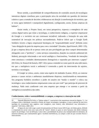 Nesse sentido, a possibilidade de compartilhamento de conteúdos através de tecnologias
interativas digitais contribuiu para a participação ativa da sociedade em questões de interesse
coletivo e para a tomada de decisões colaborativas em direção à transformação do território, que
se torna agora habitável e manipulável digitalmente, configurando, assim, formas atópicas do
habitar11
.
Assim sendo, o Projeto Suruí, em nossa perspectiva, expressa a emergência de uma
cultura digital nativa que reúne a tecnologia, o conhecimento indígena, a expertise empresarial
do Google e o território em um continuum incindível, indicando a formação de uma rede
sustentável de inovação em práticas socioambientais. Pode-se inferir que o Google Earth
Solidário inverte a lógica empresarial hierárquica de “responsabilidade social” definida como
“uma obrigação da parte da empresa para com a sociedade” (Scanlan, Apud Kunsch, 2003: 135),
já que a empresa deixa de se pensar como um ator privilegiado que deve cumprir determinadas
obrigações com a “periferia” – como serviços comunitários, doações ou controle ambiental (id,
ibidem), percepção relacionada a um social analógico e funcionalista, “resultado de interações
entre estruturas e entidades identitariamente distinguíveis e separadas por interesses e papeis”
(Di Felice, In: Kunsch & Kunsch, 2007: 42) e passa a entender-se como parte de uma rede maior,
em que a inteligência social e ambiental é construída a partir da interconexão de sujeitos,
território e tecnologias.
O Google se coloca, assim, como uma espécie de mediador (Latour, 2012), ao conectar
pessoas e causas sociais e ambientais mundialmente dispersas, transformando-as mutuamente.
Seu programa Solidário reconhece o poder do usuário em “mudar o mundo” e coloca sua
tecnologia e seus conhecimentos empresariais como um ator-rede12
que participa do processo de
mudança. Nada mais condizente com uma empresa que emerge e se sustenta a partir da
inteligência ecossistêmica das redes.
Conhecimento, redes e sustentabilidade: o campus, a empresa e a inovação em rede
11 Segundo Massimo Di Felice, o “habitar atópico”, característico das arquiteturas interativas digitais, “(...) se
configura como a hibridação, transitória e fluida, de corpos, tecnologias e paisagens, e como o advento de uma nova
tipologia de ecossistema, nem orgânico, nem inorgânico, nem estático, nem delimitável, mas informativo e
imaterial.” (Di Felice, 2009: 291)
12 A figura do ator-rede surge a partir do pensamento de Bruno Latour (2012) que, em linhas gerais, defende
a composição do social como uma vasta série de “atores”, dentre os quais os seres humanos não detêm nenhuma
espécie de privilégio. Com tal definição, Latour abre a possibilidade de pensar uma multiplicidade de elementos, de
naturezas distintas, que continuamente agem e recebem interferências, ao compor a rede em que circulam fluxos e
interconexões.
 