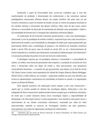 Analisando o papel da Universidade hoje, ocorre-nos considerar que, à vista das
transformações da produção e disseminação do conhecimento e das numerosas rupturas
paradigmáticas atravessadas (Thomas Khun), um campo científico não pode mais ser um
território informativo à parte do restante do mundo, em que os centros de pesquisa localizam-se
em cátedras distintas e divorciadas dos demais coletivos. Hoje, mais do que nunca, parece
afirmar-se a necessidade de discussão da manutenção da distinção entre pesquisador e objeto e
da centralidade do humano face à concepção das arquiteturas interativas digitais.
As implicações de tal raciocínio remontam, primeiramente, a uma crise epistemológica,
relacionada à crise do paradigma do método científico, responsável por uma visão mecanicista e
determinista do mundo e uma frontalidade na abordagem do objeto pelo sujeito-pesquisador que
praticamente definiu toda a metodologia de pesquisa e de referência de resultados científicos
desde o século XIX até pouco mais da metade do século XX, ou até o desenvolvimento de
teorias matemáticas e científicas que denotassem o primado da indeterminação e do relativismo13
e trouxessem profundas discussões em torno da teoria do conhecimento.
A abordagem expressa por tal paradigma endossava a linearidade e a externalidade da
análise, ou melhor, uma forma do pensamento não-complexa e a projeção de um ponto de vista
único e distanciado sobre um objeto de estudo e, mais precisamente, uma perspectiva
essencialmente humanista – o contrário do que preconizarão, anos depois, já no final do século
XX, Bruno Latour e tantos outros pensadores do cabedal de Gregory Bateson, Martin Heidegger,
Michel Serres e Gilles Deleuze, por exemplo – implicando também em uma crise filosófica que
levaria às argumentações contestatórias da centralidade do homem no mundo e às inquietações
quanto ao destino do Planeta.
Num segundo momento, tais implicações dizem respeito a uma crise comunicativa –
aquela que se revelou quando do advento das tecnologias digitais, deslocando o eixo das
indagações do fluxo comunicativo unidirecionado emissor-receptor para as dinâmicas reticulares,
de modo que o caráter interativo dessas novas tecnologias implica a impossibilidade de
delimitação e de observação externa, e coloca pesquisador e seus membros como partes ativas e
intervenientes de um mesmo ecossistema informativo, constituído por redes de redes
interconectadas, impondo ao processo de investigação científica um salto qualitativo,
principalmente nos modos de organização e produção do conhecimento.
13 Lembremos aqui das teorias de Nicolai Lobacevski, de Werner Heisenberg e de Albert Einstein, por
exemplo, todos pensadores daquele período.
 