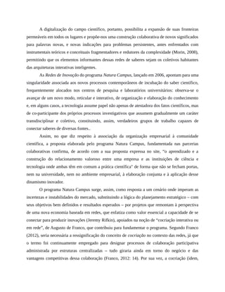 A digitalização do campo científico, portanto, possibilita a expansão de suas fronteiras
permeáveis em todos os lugares e propõe-nos uma construção colaborativa de novos significados
para palavras novas, e novas indicações para problemas persistentes, antes enfrentados com
instrumentais teóricos e conceituais fragmentadores e redutores da complexidade (Morin, 2008),
permitindo que os elementos informantes dessas redes de saberes sejam os coletivos habitantes
das arquiteturas interativas inteligentes.
As Redes de Inovação do programa Natura Campus, lançado em 2006, apontam para uma
singularidade associada aos novos processos contemporâneos de incubação do saber científico,
frequentemente alocados nos centros de pesquisa e laboratórios universitários: observa-se o
avançar de um novo modo, reticular e interativo, de organização e elaboração do conhecimento
e, em alguns casos, a tecnologia assume papel não apenas de atestadora dos fatos científicos, mas
de co-participante dos próprios processos investigativos que assumem gradualmente um caráter
transdisciplinar e coletivo, constituindo, assim, verdadeiros grupos de trabalho capazes de
conectar saberes de diversas fontes..
Assim, no que diz respeito à associação da organização empresarial à comunidade
científica, a proposta elaborada pelo programa Natura Campus, fundamentada nas parcerias
colaborativas confirma, de acordo com a sua proposta expressa no site, “o aprendizado e a
construção do relacionamento valoroso entre uma empresa e as instituições de ciência e
tecnologia onde ambas têm em comum a prática científica" de forma que não se fecham portas,
nem na universidade, nem no ambiente empresarial, à elaboração conjunta e à aplicação desse
dinamismo inovador.
O programa Natura Campus surge, assim, como resposta a um cenário onde imperam as
incertezas e instabilidades do mercado, substituindo a lógica do planejamento estratégico – com
seus objetivos bem definidos e resultados esperados – por projetos que remontam à perspectiva
de uma nova economia baseada em redes, que enfatiza como valor essencial a capacidade de se
conectar para produzir inovações (Jeremy Rifkin), apoiados na noção de “cocriação interativa ou
em rede”, de Augusto de Franco, que contribuiu para fundamentar o programa. Segundo Franco
(2012), seria necessária a ressignificação do conceito de cocriação no contexto das redes, já que
o termo foi continuamente empregado para designar processos de colaboração participativa
administrada por estruturas centralizadas – tudo giraria ainda em torno do negócio e das
vantagens competitivas dessa colaboração (Franco, 2012: 14). Por sua vez, a cocriação (idem,
 