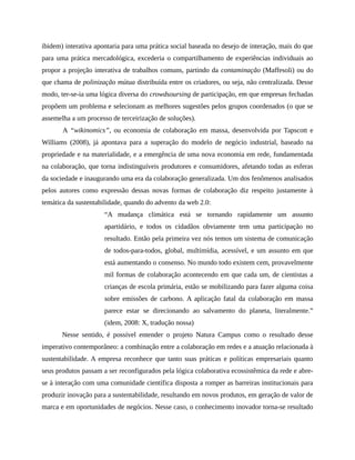 ibidem) interativa apontaria para uma prática social baseada no desejo de interação, mais do que
para uma prática mercadológica, excederia o compartilhamento de experiências individuais ao
propor a projeção interativa de trabalhos comuns, partindo da contaminação (Maffesoli) ou do
que chama de polinização mútua distribuída entre os criadores, ou seja, não centralizada. Desse
modo, ter-se-ia uma lógica diversa do crowdsoursing de participação, em que empresas fechadas
propõem um problema e selecionam as melhores sugestões pelos grupos coordenados (o que se
assemelha a um processo de terceirização de soluções).
A “wikinomics”, ou economia de colaboração em massa, desenvolvida por Tapscott e
Williams (2008), já apontava para a superação do modelo de negócio industrial, baseado na
propriedade e na materialidade, e a emergência de uma nova economia em rede, fundamentada
na colaboração, que torna indistinguíveis produtores e consumidores, afetando todas as esferas
da sociedade e inaugurando uma era da colaboração generalizada. Um dos fenômenos analisados
pelos autores como expressão dessas novas formas de colaboração diz respeito justamente à
temática da sustentabilidade, quando do advento da web 2.0:
“A mudança climática está se tornando rapidamente um assunto
apartidário, e todos os cidadãos obviamente tem uma participação no
resultado. Então pela primeira vez nós temos um sistema de comunicação
de todos-para-todos, global, multimídia, acessível, e um assunto em que
está aumentando o consenso. No mundo todo existem cem, provavelmente
mil formas de colaboração acontecendo em que cada um, de cientistas a
crianças de escola primária, estão se mobilizando para fazer alguma coisa
sobre emissões de carbono. A aplicação fatal da colaboração em massa
parece estar se direcionando ao salvamento do planeta, literalmente.”
(idem, 2008: X, tradução nossa)
Nesse sentido, é possível entender o projeto Natura Campus como o resultado desse
imperativo contemporâneo: a combinação entre a colaboração em redes e a atuação relacionada à
sustentabilidade. A empresa reconhece que tanto suas práticas e políticas empresariais quanto
seus produtos passam a ser reconfigurados pela lógica colaborativa ecossistêmica da rede e abre-
se à interação com uma comunidade científica disposta a romper as barreiras institucionais para
produzir inovação para a sustentabilidade, resultando em novos produtos, em geração de valor de
marca e em oportunidades de negócios. Nesse caso, o conhecimento inovador torna-se resultado
 