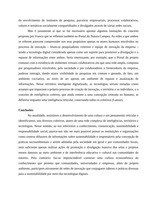 do envolvimento de institutos de pesquisa, parceiros empresariais, processos colaborativos,
valores e temáticas socialmente compartilhados e divulgados através de várias redes sociais.
Mas é justamente aí que se faz necessário apontar algumas limitações do conceito
proposto por Franco que se refletem também no Portal do Natura Campus. As redes a que ambos
se referem parecem compreender nos seus propósitos apenas os atores humanos envolvidos no
processo de inovação – leiam-se pesquisadores externos e equipe de inovação da empresa –
sendo a tecnologia digital considerada apenas como um suporte para promover a divulgação e o
repasse de informações entre ambos. Seria interessante, por exemplo, que o Portal do projeto
contasse com a existência de ambientes virtuais colaborativos em que uma rede ampla, composta
por pesquisadores envolvidos, pela sociedade e por colaboradores e fornecedores da empresa,
pudesse interagir, dando maior visibilidade às pesquisas em comum e gerando, de fato, um
ambiente cocriativo, ao invés de ser apenas um ambiente de repasse e atualização de
informações. Nesse território inteligente digitalizado, as tecnologias seriam tomadas como
actantes que impactam o próprio processo de criação de inovação, o território e os indivíduos, e o
conceito de inteligência coletiva, que ainda remete a uma concepção centrada no humano, se
definiria enquanto uma inteligência reticular, conectando todos os coletivos (Latour).
Conclusões
Na atualidade, assistimos o desenvolvimento de uma cultura e um pensamento reticular e
identificamos, nos diversos coletivos, atores de uma rede complexa de inteligências, territórios e
tecnologias. Nesse sentido, ao nos referirmos a conhecimento, comunicação, sustentabilidade e
responsabilidade social, parece-nos não ser mais possível pensar as instituições e organizações
como centros difusores de informações sobre sustentabilidade e responsáveis pela concepção de
práticas socioambientais a serem adotadas pela sociedade em geral e por comunidades locais,
nem suficiente apenas realizar ações de promoção e divulgação massiva dos selos e projetos
menos danosos ao meio ambiente e de interferência educativa e cultural nas comunidades do
entorno. Pelo contrário: faz-se imprescindível construir uma cultura ecossistêmica do
conhecimento que permita que comunidades, universidades e empresas, além do próprio
ambiente, participem ativamente de redes de inovação que conjuguem saberes e práticas diversas
para a sustentabilidade por meio das tecnologias digitais.
 
