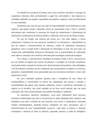 O resultado da consciência de habitar esses novos territórios reticulares e interagir em
arquiteturas interativas altera profundamente o papel das universidades e das empresas na
sociedade, ampliando sua atuação e expandindo seus projetos e negócios, como nos demonstram
os casos analisados.
Entendemos que, mais do que uma ação de responsabilidade social idealizada por uma
empresa, cada projeto atende a demandas sociais de comunidades como a Suruí e contribui
efetivamente para transformar os processos de criação do conhecimento e disseminação de
informações e problemáticas de interesse público e ambiental, como no caso do Natura Campus.
No caso do Google, uma empresa que nasceu nas e das redes digitais, a cultura
colaborativa é intrínseca aos seus processos “produtivos” ou informativos – especialmente no
que diz respeito a desenvolvimento de softwares, criação de arquiteturas informativas
geográficas como o Google Earth e alimentação de informações na rede. Por esta razão, sua
atuação pela sustentabilidade relaciona-se diretamente com as potencialidades de colaboração
entre saberes e interação com o território oferecidas pelas tecnologias comunicativas digitais.
Já na Natura, o posicionamento estratégico da empresa, desde o início, caracterizou-se
por um modelo de negócio que investe em pesquisa e estratégias de inovação sustentáveis,
envolvendo desde a extração de insumos até o desenvolvimento dos produtos e das embalagens,
a fim de enfrentar os desafios sociais e ambientais que constantemente se impõem e se renovam,
pensando a sustentabilidade como oportunidade para seu crescimento econômico e como valor
empresarial e social.
Os casos analisados apontam, portanto, para a emergência de uma cultura da
interdependência e conectividade no interior das organizações que passam a enxergar a
sustentabilidade não apenas como questões ambientais, sociais e econômicas relacionadas ao
negócio ou ao território, mas como resultado de um novo social reticular, que, em nossa
concepção, não é mais somente humano, mas também tecnológico e ambiental.
As arquiteturas interativas inteligentes, como parte fundamental desse processo,
fomentam transformações que não se circunscrevem às ações planejadas pelas empresas, mas
estendem-se por todo o território de suas conexões, seus setores e colaboradores, afirmando
relações interdependentes, propondo práticas inteligentes em rede, pressupostos para o
desenvolvimento de uma “sustentabilidade conectiva”, onde todas as práticas e intenções
contemplam o interesse de todos os coletivos, superando, portanto, o modo de inteligência
 