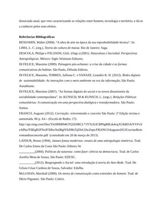 dissociada atual, que vem caracterizando as relações entre homem, tecnologia e território, e dá-se
a conhecer pelos seus efeitos.
Referências Bibliográficas
BENJAMIN, Walter (2004). “A obra de arte na época da sua reprodutibilidade técnica”. In:
LIMA, L. C. (org.). Teoria da cultura de massa. Rio de Janeiro: Saga.
DESCOLA, Philipe e PÁLSSON, Gísli. (Orgs.) (2001). Naturaleza e Sociedad. Perspectivas
Antropológicas. México: Siglo Veintiuno Editores.
DI FELICE, Massimo (2009). Paisagens pós-urbanas: a crise da cidade e as formas
comunicativas do habitar. São Paulo, Difusão Editora.
DI FELICE, Massimo, TORRES, Julliana C. e YANAZE, Leandro K. H. (2012). Redes digitais
de sustentabilidade: As interações com o meio ambiente na era da informação. São Paulo:
Annablume.
DI FELICE, Massimo (2007). “As formas digitais do social e os novos dinamismos da
sociabilidade contemporânea”. In: KUNSCH, M & KUNSCH, L. (orgs.). Relações Públicas
comunitárias: A comunicação em uma perspectiva dialógica e transformadora. São Paulo:
Sumus.
FRANCO, Augusto (2012). Cocriação: reinventando o conceito São Paulo: 2ª Edição revista e
aumentada. 86 p. A4 – (Escola de Redes; 17).
http://api.ning.com/files/Ylo9D6B94GTQ1E0RCL*1YTcZclCBP6gMEzk4cq3UJkROAiYVFvS
eAPha7F8EgR5FNzJFXBwXttlBgIYbZ8KJ5jZfeLDwZnps/FRANCOAugusto2012CocriaoRein
ventandooconceito.pdf (consultado em 20 de março de 2013).
LATOUR, Bruno (1994). Jamais fomos modernos: ensaio de uma antropologia simétrica. Trad.
De Carlos Irineu da Costa São Paulo: Editora 34.
__________(2004). Políticas da natureza: como fazer ciência na democracia. Trad. de Carlos
Aurélio Mota de Souza, São Paulo: EDUSC.
__________(2012). Reagregando o Social: uma introdução à teoria do Ator-Rede. Trad. De
Gilson César Cardoso de Souza, Salvador: Edufba.
McLUHAN, Marshall (2000). Os meios de comunicação como extensões do homem. Trad. de
Décio Pignatari. São Paulo: Cultrix.
 