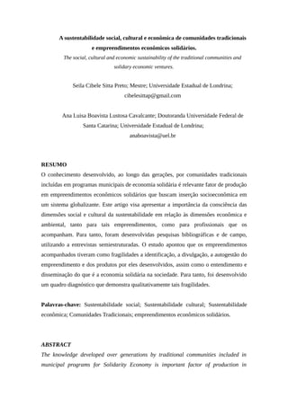 A sustentabilidade social, cultural e econômica de comunidades tradicionais
e empreendimentos econômicos solidários.
The social, cultural and economic sustainability of the traditional communities and
solidary economic ventures.
Seila Cibele Sitta Preto; Mestre; Universidade Estadual de Londrina;
cibelesittap@gmail.com
Ana Luisa Boavista Lustosa Cavalcante; Doutoranda Universidade Federal de
Santa Catarina; Universidade Estadual de Londrina;
anaboavista@uel.br
RESUMO
O conhecimento desenvolvido, ao longo das gerações, por comunidades tradicionais
incluídas em programas municipais de economia solidária é relevante fator de produção
em empreendimentos econômicos solidários que buscam inserção socioeconômica em
um sistema globalizante. Este artigo visa apresentar a importância da consciência das
dimensões social e cultural da sustentabilidade em relação às dimensões econômica e
ambiental, tanto para tais empreendimentos, como para profissionais que os
acompanham. Para tanto, foram desenvolvidas pesquisas bibliográficas e de campo,
utilizando a entrevistas semiestruturadas. O estudo apontou que os empreendimentos
acompanhados tiveram como fragilidades a identificação, a divulgação, a autogestão do
empreendimento e dos produtos por eles desenvolvidos, assim como o entendimento e
disseminação do que é a economia solidária na sociedade. Para tanto, foi desenvolvido
um quadro diagnóstico que demonstra qualitativamente tais fragilidades.
Palavras-chave: Sustentabilidade social; Sustentabilidade cultural; Sustentabilidade
econômica; Comunidades Tradicionais; empreendimentos econômicos solidários.
ABSTRACT
The knowledge developed over generations by traditional communities included in
municipal programs for Solidarity Economy is important factor of production in
 