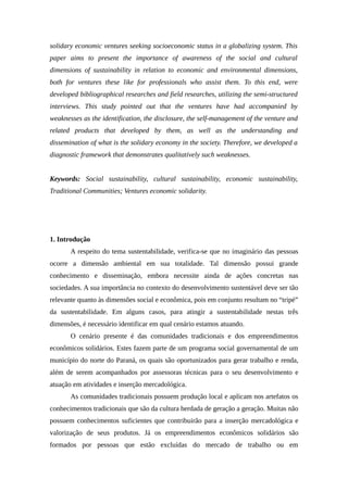 solidary economic ventures seeking socioeconomic status in a globalizing system. This
paper aims to present the importance of awareness of the social and cultural
dimensions of sustainability in relation to economic and environmental dimensions,
both for ventures these like for professionals who assist them. To this end, were
developed bibliographical researches and field researches, utilizing the semi-structured
interviews. This study pointed out that the ventures have had accompanied by
weaknesses as the identification, the disclosure, the self-management of the venture and
related products that developed by them, as well as the understanding and
dissemination of what is the solidary economy in the society. Therefore, we developed a
diagnostic framework that demonstrates qualitatively such weaknesses.
Keywords: Social sustainability, cultural sustainability, economic sustainability,
Traditional Communities; Ventures economic solidarity.
1. Introdução
A respeito do tema sustentabilidade, verifica-se que no imaginário das pessoas
ocorre a dimensão ambiental em sua totalidade. Tal dimensão possui grande
conhecimento e disseminação, embora necessite ainda de ações concretas nas
sociedades. A sua importância no contexto do desenvolvimento sustentável deve ser tão
relevante quanto às dimensões social e econômica, pois em conjunto resultam no “tripé”
da sustentabilidade. Em alguns casos, para atingir a sustentabilidade nestas três
dimensões, é necessário identificar em qual cenário estamos atuando.
O cenário presente é das comunidades tradicionais e dos empreendimentos
econômicos solidários. Estes fazem parte de um programa social governamental de um
município do norte do Paraná, os quais são oportunizados para gerar trabalho e renda,
além de serem acompanhados por assessoras técnicas para o seu desenvolvimento e
atuação em atividades e inserção mercadológica.
As comunidades tradicionais possuem produção local e aplicam nos artefatos os
conhecimentos tradicionais que são da cultura herdada de geração a geração. Muitas não
possuem conhecimentos suficientes que contribuirão para a inserção mercadológica e
valorização de seus produtos. Já os empreendimentos econômicos solidários são
formados por pessoas que estão excluídas do mercado de trabalho ou em
 