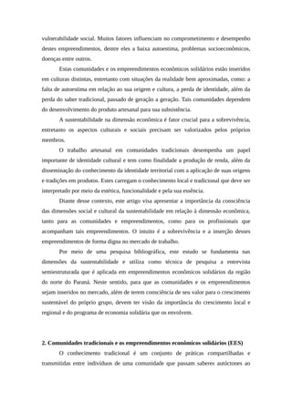 vulnerabilidade social. Muitos fatores influenciam no comprometimento e desempenho
destes empreendimentos, dentre eles a baixa autoestima, problemas socioeconômicos,
doenças entre outros.
Estas comunidades e os empreendimentos econômicos solidários estão inseridos
em culturas distintas, entretanto com situações da realidade bem aproximadas, como: a
falta de autoestima em relação ao sua origem e cultura, a perda de identidade, além da
perda do saber tradicional, passado de geração a geração. Tais comunidades dependem
do desenvolvimento do produto artesanal para sua subsistência.
A sustentabilidade na dimensão econômica é fator crucial para a sobrevivência,
entretanto os aspectos culturais e sociais precisam ser valorizados pelos próprios
membros.
O trabalho artesanal em comunidades tradicionais desempenha um papel
importante de identidade cultural e tem como finalidade a produção de renda, além da
disseminação do conhecimento da identidade territorial com a aplicação de suas origens
e tradições em produtos. Estes carregam o conhecimento local e tradicional que deve ser
interpretado por meio da estética, funcionalidade e pela sua essência.
Diante desse contexto, este artigo visa apresentar a importância da consciência
das dimensões social e cultural da sustentabilidade em relação à dimensão econômica,
tanto para as comunidades e empreendimentos, como para os profissionais que
acompanham tais empreendimentos. O intuito é a sobrevivência e a inserção desses
empreendimentos de forma digna no mercado de trabalho.
Por meio de uma pesquisa bibliográfica, este estudo se fundamenta nas
dimensões da sustentabilidade e utiliza como técnica de pesquisa a entrevista
semiestruturada que é aplicada em empreendimentos econômicos solidários da região
do norte do Paraná. Neste sentido, para que as comunidades e os empreendimentos
sejam inseridos no mercado, além de terem consciência de seu valor para o crescimento
sustentável do próprio grupo, devem ter visão da importância do crescimento local e
regional e do programa de economia solidária que os envolvem.
2. Comunidades tradicionais e os empreendimentos econômicos solidários (EES)
O conhecimento tradicional é um conjunto de práticas compartilhadas e
transmitidas entre indivíduos de uma comunidade que passam saberes autóctones ao
 