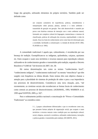 longo das gerações, utilizando elementos do próprio território. Também pode ser
definido como
um conjunto cumulativo de experiências, práticas, entendimentos e
interpretações sobre pessoas, plantas, animais e o meio ambiente -
transmitido de geração em geração. Tem sido desenvolvido e mantido por
povos com histórias extensas de interação com o meio ambiente natural,
formando um complexo cultural de linguagem, nomenclatura e sistemas de
classificação, práticas de utilização dos recursos, espiritualidade e visão do
mundo. Esta rica fonte de conhecimento serve como base de informação para
a sociedade, facilitando a comunicação e a tomada de decisão (ICSU 2002,
FLAVIER et al. 1995).
A comunidade tradicional é aquela que, culturalmente, é reconhecida por sua
herança de tradição. Exemplificam-se os indígenas, quilombolas, caiçaras, açorianos
etc. Estes ocupam e usam seus territórios e recursos naturais para reprodução cultural,
utilizando-se de conhecimentos gerados e transmitidos pela tradição, segundo o Decreto
Brasileiro nº 6.040 de 7 de fevereiro de 2007, Art. 30.
Há outras denominações tais como os termos “conhecimento local”,
“conhecimento indígena”, “conhecimento tradicional” ou mesmo “etnociência” que têm
surgido com frequência na última década. Estes termos têm com objetivo chamar a
atenção para a pluralidade de sistemas de produção de saber e para a sua importância
nos processos de desenvolvimento. Considera-se uma nova situação, pois, “até
recentemente, os cientistas sociais não reconheciam as formas locais de conhecimento
como centrais ao processo de desenvolvimento. (AGRAWAL, 1995; WARREN et al,
1995 apud SANTOS, 2005, p. 32)”.
Para o ordenamento jurídico nacional a conceituação de “Povos e Comunidades
Tradicionais” as considera como:
I […] grupos culturalmente diferenciados e que se reconhecem como tais,
que possuem formas próprias de organização social, que ocupam e usam
territórios e recursos naturais como condição para sua reprodução cultural,
social, religiosa, ancestral e econômica, utilizando conhecimentos, inovações
e práticas gerados e transmitidos pela tradição. (OCARETE, 2011).
 
