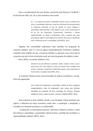 Para o reconhecimento dos seus direitos, promovido pelo Decreto nº 6.040 de 7
de fevereiro de 2007, Art. 30, os seus territórios como sendo:
II […] os espaços necessários a reprodução cultural, social e econômica dos
povos e comunidades tradicionais, sejam eles utilizados de forma permanente
ou temporária, observado, no que diz respeito aos povos indígenas e
quilombolas, respectivamente, o que dispõem os arts. 231 da Constituição de
68 do Ato das Disposições Constitucionais Transitórias e demais
regulamentações. Ao adotar as formulações acima a pesquisa tem como
preocupação respeitar a diversidade sócio-cultural e étnica que se manifestam
entre os diferentes povos e comunidades. (OCARETE, 2011).
Algumas das comunidades tradicionais estão incluídas em programas de
economia solidária. Este é o caso de alguns empreendimentos econômicos solidários
estudados neste trabalho em que a economia solidária se apresenta como outro tipo de
economia, que está a favor da inclusão social, por meio da geração de trabalho e renda.
Para o MTE, a economia solidária é uma
alternativa um jeito diferente de produzir, vender, comprar e trocar o que é
preciso para viver. Sem explorar os outros, sem querer levar vantagem, sem
destruir o ambiente. Cooperando, fortalecendo o grupo, cada um pensando no
bem de todos e no próprio bem (MTE, 2013).
A economia solidária possui uma diversidade de práticas econômicas e sociais.
Estas são organizadas
sob a forma de cooperativas, associações, clubes de troca, empresas
autogestionárias, redes de cooperação, entre outras, que realizam
atividades de produção de bens, prestação de serviços, finanças
solidárias, trocas, comércio justo e consumo solidário (MTE, 2013).
Esta economia se torna solidária, devido a sua concepção. Possui princípios que
regem e a diferencia de outras economias, sendo estes: a cooperação, a autogestão, a
atividade e/ou dimensão econômica e a solidariedade.
- Cooperação: os participantes possuem “interesses e objetivos comuns, a união
dos esforços e capacidades, a propriedade coletiva de bens, a partilha dos resultados e a
responsabilidade solidária” (MTE, 2013).
 