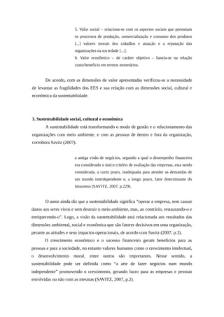 5. Valor social – relaciona-se com os aspectos sociais que permeiam
os processos de produção, comercialização e consumo dos produtos
[...] valores morais dos cidadãos e atuação e a reputação das
organizações na sociedade [...];
6. Valor econômico – de caráter objetivo – baseia-se na relação
custo/benefício em termos monetários.
De acordo, com as dimensões de valor apresentadas verificou-se a necessidade
de levantar as fragilidades dos EES e sua relação com as dimensões social, cultural e
econômica da sustentabilidade.
3. Sustentabilidade social, cultural e econômica
A sustentabilidade está transformando o modo de gestão e o relacionamento das
organizações com meio ambiente, e com as pessoas de dentro e fora da organização,
corrobora Savitz (2007).
a antiga visão de negócios, segundo a qual o desempenho financeiro
era considerado o único critério de avaliação das empresas, esta sendo
considerada, a curto prazo, inadequada para atender as demandas de
um mundo interdependente e, a longo prazo, fator determinante do
insucesso (SAVITZ, 2007, p.229).
O autor ainda diz que a sustentabilidade significa “operar a empresa, sem causar
danos aos seres vivos e sem destruir o meio ambiente, mas, ao contrário, restaurando-o e
enriquecendo-o”. Logo, a visão da sustentabilidade está relacionada aos resultados das
dimensões ambiental, social e econômica que são fatores decisivos em uma organização,
perante as atitudes e seus impactos operacionais, de acordo com Savitz (2007, p.3).
O crescimento econômico e o sucesso financeiro geram benefícios para as
pessoas e para a sociedade, no entanto valores humanos como o crescimento intelectual,
o desenvolvimento moral, entre outros são importantes. Nesse sentido, a
sustentabilidade pode ser definida como “a arte de fazer negócios num mundo
independente” promovendo o crescimento, gerando lucro para as empresas e pessoas
envolvidas ou não com as mesmas (SAVITZ, 2007, p.2).
 