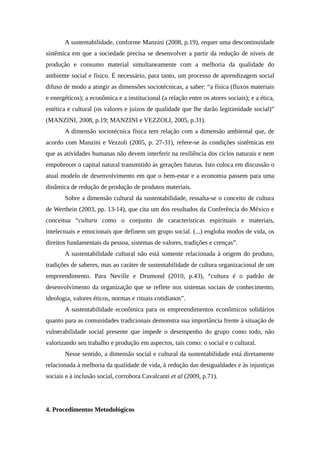 A sustentabilidade, conforme Manzini (2008, p.19), requer uma descontinuidade
sistêmica em que a sociedade precisa se desenvolver a partir da redução de níveis de
produção e consumo material simultaneamente com a melhoria da qualidade do
ambiente social e físico. É necessário, para tanto, um processo de aprendizagem social
difuso de modo a atingir as dimensões sociotécnicas, a saber: “a física (fluxos materiais
e energéticos); a econômica e a institucional (a relação entre os atores sociais); e a ética,
estética e cultural (os valores e juízos de qualidade que lhe darão legitimidade social)”
(MANZINI, 2008, p.19; MANZINI e VEZZOLI, 2005, p.31).
A dimensão sociotécnica física tem relação com a dimensão ambiental que, de
acordo com Manzini e Vezzoli (2005, p. 27-31), refere-se às condições sistêmicas em
que as atividades humanas não devem interferir na resiliência dos ciclos naturais e nem
empobrecer o capital natural transmitido às gerações futuras. Isto coloca em discussão o
atual modelo de desenvolvimento em que o bem-estar e a economia passem para uma
dinâmica de redução de produção de produtos materiais.
Sobre a dimensão cultural da sustentabilidade, ressalta-se o conceito de cultura
de Werthein (2003, pp. 13-14), que cita um dos resultados da Conferência do México e
conceitua “cultura como o conjunto de características espirituais e materiais,
intelectuais e emocionais que definem um grupo social. (...) engloba modos de vida, os
direitos fundamentais da pessoa, sistemas de valores, tradições e crenças”.
A sustentabilidade cultural não está somente relacionada à origem do produto,
tradições de saberes, mas ao caráter de sustentabilidade de cultura organizacional de um
empreendimento. Para Neville e Drumond (2010, p.43), “cultura é o padrão de
desenvolvimento da organização que se reflete nos sistemas sociais de conhecimento,
ideologia, valores éticos, normas e rituais cotidianos”.
A sustentabilidade econômica para os empreendimentos econômicos solidários
quanto para as comunidades tradicionais demonstra sua importância frente à situação de
vulnerabilidade social presente que impede o desempenho do grupo como todo, não
valorizando seu trabalho e produção em aspectos, tais como: o social e o cultural.
Nesse sentido, a dimensão social e cultural da sustentabilidade está diretamente
relacionada à melhoria da qualidade de vida, à redução das desigualdades e às injustiças
sociais e à inclusão social, corrobora Cavalcanti et al (2009, p.71).
4. Procedimentos Metodológicos
 
