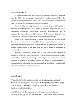 6. Considerações Finais
A sustentabilidade no dia a dia está relacionada com a estratégia, a gestão e o
lucro dos EES e das comunidades tradicionais. Os produtos desenvolvidos pelos
empreendimentos representam sua cultura, tanto em aspecto material, como imaterial,
como o saber fazer, a organização e gestão do que se produz.
Nesse sentido, este artigo apresenta por meio da pesquisa bibliográfica as
dimensões da sustentabilidade social, cultural e econômica pesquisadas nos EES e
comunidades tradicionais. Realizaram-se entrevistas semiestruturadas com os
integrantes dos empreendimentos solidários e desenvolvido um quadro diagnóstico com
a categorização e interrelacionando com as dimensões da sustentabilidade.
Diante desse cenário, percebe-se, de acordo com Savitz (2007), que é preciso
desenvolver uma cultura de sustentabilidade nos empreendimentos econômicos
solidários e comunidades tradicionais, com atitudes sutis ou aprofundadas, para que os
mesmos possam evoluir a um novo modo de agir e pensar as dimensões da
sustentabilidade.
O aspecto comunicação agrega valor ao saber fazer artesanal e origem do
produto. No entanto, se as dimensões sociais e culturais não forem trabalhadas nos EES
e comunidades tradicionais, sua inserção mercadológica será afetada por não terem
condições de apresentar seu próprio produto para venda e, consequentemente, a
sustentabilidade econômica não ocorrerá de modo eficaz, dificultando a inclusão social,
cultural e mercadológica dos EES no mercado.
REFERÊNCIAS
CAVALCANTI, V.; ANDRADE, A.M.; SILVA, G.D.A. Design, Sustentabilidade e
Artesanato: reflexões e práticas metodológicas. In: Design e Sustentabilidade. (Org.)
Dijon de Moraes e Lia Krucken. (Cadernos de Estudos Avançados em Design).
Barcelona, MG: EdUEMG, 2009.
FLAVIER, J.M. et al. "The regional program for the promotion of indigenous
knowledge in Asia", pp. 479-487. In Warren, D.M., L.J. Slikkerveer and D. Brokensha
 