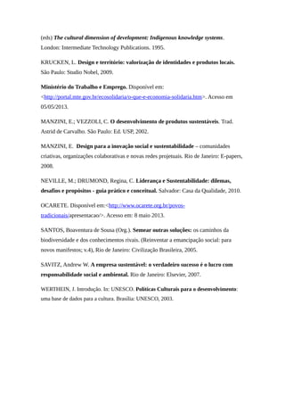 (eds) The cultural dimension of development: Indigenous knowledge systems.
London: Intermediate Technology Publications. 1995.
KRUCKEN, L. Design e território: valorização de identidades e produtos locais.
São Paulo: Studio Nobel, 2009.
Ministério do Trabalho e Emprego. Disponível em:
<http://portal.mte.gov.br/ecosolidaria/o-que-e-economia-solidaria.htm>. Acesso em
05/05/2013.
MANZINI, E.; VEZZOLI, C. O desenvolvimento de produtos sustentáveis. Trad.
Astrid de Carvalho. São Paulo: Ed. USP, 2002.
MANZINI, E. Design para a inovação social e sustentabilidade – comunidades
criativas, organizações colaborativas e novas redes projetuais. Rio de Janeiro: E-papers,
2008.
NEVILLE, M.; DRUMOND, Regina, C. Liderança e Sustentabilidade: dilemas,
desafios e propósitos - guia prático e conceitual. Salvador: Casa da Qualidade, 2010.
OCARETE. Disponível em:<http://www.ocarete.org.br/povos-
tradicionais/apresentacao/>. Acesso em: 8 maio 2013.
SANTOS, Boaventura de Sousa (Org.). Semear outras soluções: os caminhos da
biodiversidade e dos conhecimentos rivais. (Reinventar a emancipação social: para
novos manifestos; v.4), Rio de Janeiro: Civilização Brasileira, 2005.
SAVITZ, Andrew W. A empresa sustentável: o verdadeiro sucesso é o lucro com
responsabilidade social e ambiental. Rio de Janeiro: Elsevier, 2007.
WERTHEIN, J. Introdução. In: UNESCO. Políticas Culturais para o desenvolvimento:
uma base de dados para a cultura. Brasília: UNESCO, 2003.
 