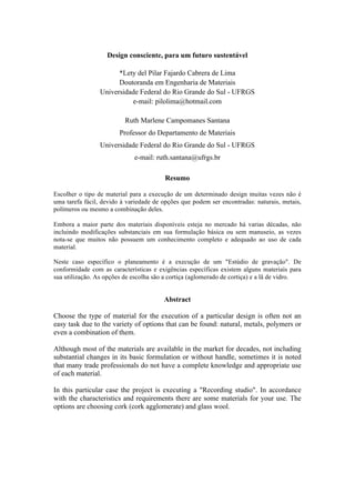 Design consciente, para um futuro sustentável
*Lety del Pilar Fajardo Cabrera de Lima
Doutoranda em Engenharia de Materiais
Universidade Federal do Rio Grande do Sul - UFRGS
e-mail: pilolima@hotmail.com
Ruth Marlene Campomanes Santana
Professor do Departamento de Materiais
Universidade Federal do Rio Grande do Sul - UFRGS
e-mail: ruth.santana@ufrgs.br
Resumo
Escolher o tipo de material para a execução de um determinado design muitas vezes não é
uma tarefa fácil, devido à variedade de opções que podem ser encontradas: naturais, metais,
polímeros ou mesmo a combinação deles.
Embora a maior parte dos materiais disponíveis esteja no mercado há varias décadas, não
incluindo modificações substanciais em sua formulação básica ou sem manuseio, as vezes
nota-se que muitos não possuem um conhecimento completo e adequado ao uso de cada
material.
Neste caso específico o planeamento é a execução de um "Estúdio de gravação". De
conformidade com as características e exigências específicas existem alguns materiais para
sua utilização. As opções de escolha são a cortiça (aglomerado de cortiça) e a lã de vidro.
Abstract
Choose the type of material for the execution of a particular design is often not an
easy task due to the variety of options that can be found: natural, metals, polymers or
even a combination of them.
Although most of the materials are available in the market for decades, not including
substantial changes in its basic formulation or without handle, sometimes it is noted
that many trade professionals do not have a complete knowledge and appropriate use
of each material.
In this particular case the project is executing a "Recording studio". In accordance
with the characteristics and requirements there are some materials for your use. The
options are choosing cork (cork agglomerate) and glass wool.
 