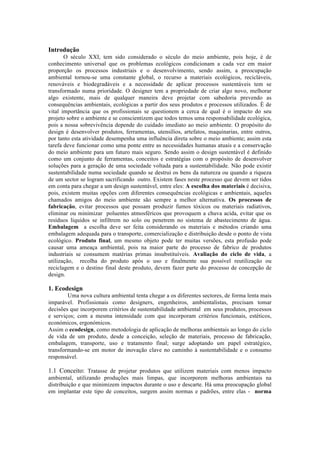 Introdução
O século XXI, tem sido considerado o século do meio ambiente, pois hoje, é de
conhecimento universal que os problemas ecológicos condicionam a cada vez em maior
proporção os processos industriais e o desenvolvimento, sendo assim, a preocupação
ambiental tornou-se uma constante global, o recurso a materiais ecológicos, recicláveis,
renováveis e biodegradáveis e a necessidade de aplicar processos sustentáveis tem se
transformado numa prioridade. O designer tem a propriedade de criar algo novo, melhorar
algo existente, mais de qualquer maneira deve projetar com sabedoria prevendo as
consequências ambientais, ecológicas a partir dos seus produtos e processos utilizados. É de
vital importância que os profissionais se questionem a cerca de qual é o impacto do seu
projeto sobre o ambiente e se conscientizem que todos temos uma responsabilidade ecológica,
pois a nossa sobrevivência depende do cuidado imediato ao meio ambiente. O propósito do
design é desenvolver produtos, ferramentas, utensílios, artefatos, maquinarias, entre outros,
por tanto esta atividade desempenha uma influência direta sobre o meio ambiente; assim esta
tarefa deve funcionar como uma ponte entre as necessidades humanas atuais e a conservação
do meio ambiente para um futuro mais seguro. Sendo assim o design sustentável é definido
como um conjunto de ferramentas, conceitos e estratégias com o propósito de desenvolver
soluções para a geração de uma sociedade voltada para a sustentabilidade. Não pode existir
sustentabilidade numa sociedade quando se destrui os bens da natureza ou quando a riqueza
de um sector se logram sacrificando outro. Existem fases neste processo que devem ser tidos
em conta para chegar a um design sustentável, entre eles: A escolha dos materiais é decisiva,
pois, existem muitas opções com diferentes consequências ecológicas e ambientais, aqueles
chamados amigos do meio ambiente são sempre a melhor alternativa. Os processos de
fabricação, evitar processos que possam produzir fumos tóxicos ou materiais radiativos,
eliminar ou minimizar poluentes atmosféricos que provoquem a chuva acida, evitar que os
resíduos líquidos se infiltrem no solo ou penetrem no sistema de abastecimento de água.
Embalagem a escolha deve ser feita considerando os materiais e métodos criando uma
embalagem adequada para o transporte, comercialização e distribuição desde o ponto de vista
ecológico. Produto final, um mesmo objeto pode ter muitas versões, esta profusão pode
causar uma ameaça ambiental, pois na maior parte do processo de fabrico de produtos
industriais se consumem matérias primas insubstituíveis. Avaliação do ciclo de vida, a
utilização, recolha do produto após o uso e finalmente sua possível reutilização ou
reciclagem e o destino final deste produto, devem fazer parte do processo de concepção de
design.
1. Ecodesign
Uma nova cultura ambiental tenta chegar a os diferentes sectores, de forma lenta mais
imparável. Profissionais como designers, engenheiros, ambientalistas, precisam tomar
decisões que incorporem critérios de sustentabilidade ambiental em seus produtos, processos
e serviços; com a mesma intensidade com que incorporam critérios funcionais, estéticos,
económicos, ergonómicos.
Assim o ecodesign, como metodologia de aplicação de melhoras ambientais ao longo do ciclo
de vida de um produto, desde a conceição, seleção de materiais, processo de fabricação,
embalagem, transporte, uso e tratamento final; surge adoptando um papel estratégico,
transformando-se em motor de inovação clave no caminho à sustentabilidade e o consumo
responsável.
1.1 Conceito: Tratasse de projetar produtos que utilizem materiais com menos impacto
ambiental, utilizando produções mais limpas, que incorporem melhoras ambientais na
distribuição e que minimizem impactos durante o uso e descarte. Há uma preocupação global
em implantar este tipo de conceitos, surgem assim normas e padrões, entre elas - norma
 