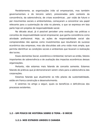 Paralelamente, as organizações (não só empresariais, mas também
governamentais e do terceiro setor), pressionadas pelo contexto da
concorrência, da sobrevivência, de crises econômicas , por visão de futuro e
por movimentos sociais e ambientalistas, começaram a concentrar seu papel
relevante para a sustentação da vida no planeta, o que se expressa em boa
parte hoje em projetos de responsabilidade social.
Na década atual, já é possível perceber uma evolução nas práticas e
conceitos de responsabilidade social empresarial, que ganha consistência como
atividade profissional. Hoje, as ações de responsabilidade social são
compreendidas não apenas como investimentos que resultaram do sucesso
econômico das empresas, mas são discutidas sob uma visão mais ampla, que
permita identificar as condições sociais e ambientais que levaram à realização
dos lucros.
Esses elementos Social, econômico e Ambiental, tornam-se então, fatores
importantes de sobrevivência e de avaliação dos impactos econômicos dessas
organizações.
Portanto, não estamos mais falando de conceito somente. Estamos
falando de práticas que já demonstraram serem vitais para a sobrevivência das
corporações.
Estamos falando que atualmente os três pilares da sustentabilidade,
estão em franca construção e desenvolvimento.
E veremos no artigo a seguir, quais os benefícios e deficiências dos
processos existentes.
1.2 – UM POUCO DE HISTÓRIA SOBRE O TEMA – O INÍCIO
1.2.1- NOS ESTADOS UNIDOS E CANADÁ
 