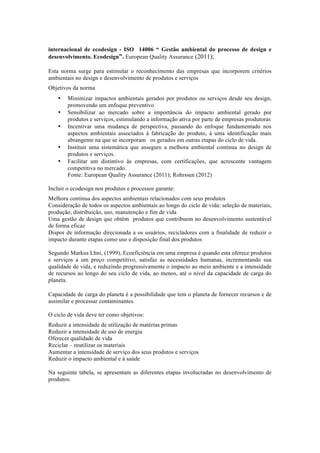 internacional de ecodesign - ISO 14006 “ Gestão ambiental do processo de design e
desenvolvimento. Ecodesign”. European Quality Assurance (2011);
Esta norma surge para estimular o reconhecimento das empresas que incorporem critérios
ambientais no design e desenvolvimento de produtos e serviços
Objetivos da norma
• Minimizar impactos ambientais gerados por produtos ou serviços desde seu design,
promovendo um enfoque preventivo
• Sensibilizar ao mercado sobre a importância do impacto ambiental gerado por
produtos e serviços, estimulando a informação ativa por parte de empresas produtoras
• Incentivar uma mudança de perspectiva, passando do enfoque fundamentado nos
aspectos ambientais associados à fabricação do produto, à uma identificação mais
abrangente na que se incorporam os gerados em outras etapas do ciclo de vida.
• Instituir uma sistemática que assegure a melhora ambiental continua no design de
produtos e serviços.
• Facilitar um distintivo às empresas, com certificações, que acrescente vantagem
competitiva no mercado.
Fonte: European Quality Assurance (2011); Rohrssen (2012)
Incluir o ecodesign nos produtos e processos garante:
Melhora continua dos aspectos ambientais relacionados com seus produtos
Consideração de todos os aspectos ambientais ao longo do ciclo de vida: seleção de materiais,
produção, distribuição, uso, manutenção e fim de vida
Uma gestão de design que obtém produtos que contribuem no desenvolvimento sustentável
de forma eficaz
Dispor de informação direcionada a os usuários, recicladores com a finalidade de reduzir o
impacto durante etapas como uso e disposição final dos produtos
Segundo Markus Lhni, (1999), Ecoeficiência em uma empresa é quando esta oferece produtos
e serviços a um preço competitivo, satisfaz as necessidades humanas, incrementando sua
qualidade de vida, e reduzindo progressivamente o impacto ao meio ambiente e a intensidade
de recursos ao longo do seu ciclo de vida, ao menos, até o nível da capacidade de carga do
planeta.
Capacidade de carga do planeta é a possibilidade que tem o planeta de fornecer recursos e de
assimilar e processar contaminantes.
O ciclo de vida deve ter como objetivos:
Reduzir a intensidade de utilização de matérias primas
Reduzir a intensidade de uso de energia
Oferecer qualidade de vida
Reciclar – reutilizar os materiais
Aumentar a intensidade de serviço dos seus produtos e serviços
Reduzir o impacto ambiental e à saúde
Na seguinte tabela, se apresentam as diferentes etapas involucradas no desenvolvimento de
produtos:
 