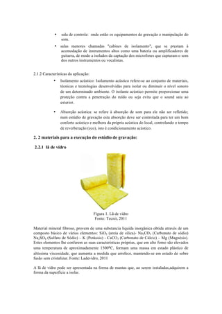 • sala de controle: onde estão os equipamentos de gravação e manipulação do
som.
• salas menores chamadas "cabines de isolamento", que se prestam à
acomodação de instrumentos altos como uma bateria ou amplificadores de
guitarra, de modo a isolados da captação dos microfones que capturam o som
dos outros instrumentos ou vocalistas.
2.1.2 Características da aplicação:
• Isolamento acústico: Isolamento acústico refere-se ao conjunto de materiais,
técnicas e tecnologias desenvolvidas para isolar ou diminuir o nível sonoro
de um determinado ambiente. O isolante acústico permite proporcionar uma
proteção contra a penetração do ruído ou seja evita que o sound saia ao
exterior.
• Absorção acústica: se refere à absorção de som para ele não ser refletido;
num estúdio de gravação esta absorção deve ser controlada para ter um bom
conforto acústico e melhora da própria acústica do local, controlando o tempo
de reverberação (eco), isto é condicionamento acústico.
2. 2 materiais para a execução do estúdio de gravação:
2.2.1 lã de vidro
Figura 1. Lã de vidro
Fonte: Tecnit, 2011
Material mineral fibroso, provem de uma substancia liquida inorgânica obtida através de um
composto básico de vários elementos: SiO2 (areia de sílica)- Na2CO3 (Carbonato de sódio)
Na2SO4 (Sulfato de Sódio) – K (Potássio) - CaCO3 (Carbonato de Cálcio) – Mg (Magnésio).
Estes elementos lhe conferem as suas características próprias, que em alto forno são elevados
uma temperatura de aproximadamente 1500⁰C, formam uma massa em estado plástico de
altíssima viscosidade, que aumenta a medida que arrefece, mantendo-se em estado de sobre
fusão sem cristalizar. Fonte: Ladevidro, 2011
A lã de vidro pode ser apresentada na forma de mantas que, ao serem instaladas,adquirem a
forma da superfície a isolar.
 
