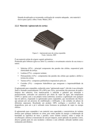 Quando da aplicação se recomenda a utilização de vestuário adequado, este material é
nocivo para a pele e olhos. Fonte: Mekol, 2011
2.2.2 Material: Aglomerado de cortiça
Figura 2 – Aglomerado puro de cortiça expandida
Fonte: Amorim, 2009
É um material celular de origem vegetal, polimérico.
Produzido pelo Sobreiro (Quercus Suber I), constitui o revestimento exterior do seu tronco e
ramos.
• Suberina (45%) - principal componente das paredes das células, responsável pela
elasticidade da cortiça;
• Lenhina (27%) - composto isolante;
• Polissacáridos (12%) - componentes das paredes das células que ajudam a definir a
textura da cortiça;
• Taninos (6%) - compostos polifenólicos responsáveis pela cor;
• Ceróides (5%) - compostos hidrofóbicos que asseguram a impermeabilidade da
cortiça.
O aglomerado puro expandido, conhecido como “aglomerado negro”, (devido à sua coloração
final) é formado essencialmente (70 a 80%) por Falca, proveniente dos processos de poda e
limpeza dos sobreiros. Esta matéria-prima é reduzida a grânulos por trituração e
posteriormente, colocados em autoclaves por efeito de vapor de água, alta temperatura
(350ºC) e apenas com a sua própria resina (suberina), acontece a aglutinação sem qualquer
tipo de aditivos, originando os aglomerados puros expandidos, que inicialmente são blocos
que passam por um processo de estabilização e retificação, e são cortados em placas de
diferentes espessuras. Resultando um produto 100% ecológico e reciclável. não há
desperdícios, pois até o pó é utilizado como biomassa na produção de vapor ou energia
elétrica.
O aglomerado puro expandido é um material com capacidade e características de isolante
térmico para qualquer ambiente ou clima, pois reduz perdas de energia e condensação de
humidade na superfície de tetos e paredes; como isolante acústico, reduz o tempo de
reverberação e diminui a transmissão de som por impacto, assim aplicado em paredes e tetos,
absorve grande parte do som incidente e diminui o som refletido; utilizado também como
isolamento antivibrático.
 