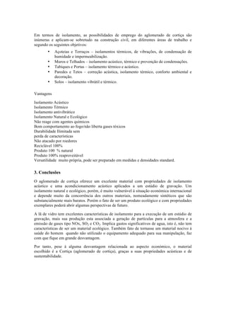 Em termos de isolamento, as possibilidades de emprego do aglomerado de cortiça são
inúmeras e aplicam-se sobretudo na construção civil, em diferentes áreas de trabalho e
segundo os seguintes objetivos:
• Açoteias e Terraços – isolamentos térmicos, de vibrações, de condensação de
humidade e impermeabilização.
• Muros e Telhados – isolamento acústico, térmico e prevenção de condensações.
• Tabiques e Portas – isolamento térmico e acústico.
• Paredes e Tetos – correção acústica, isolamento térmico, conforto ambiental e
decoração.
• Solos – isolamento vibrátil e térmico.
Vantagens
Isolamento Acústico
Isolamento Térmico
Isolamento antivibrático
Isolamento Natural e Ecológico
Não reage com agentes químicos
Bom comportamento ao fogo/não liberta gases tóxicos
Durabilidade Ilimitada sem
perda de características
Não atacado por roedores
Reciclável 100%
Produto 100 % natural
Produto 100% reaproveitável
Versatilidade muito própria, pode ser preparado em medidas e densidades standard.
3. Conclusões
O aglomerado de cortiça oferece um excelente material com propriedades de isolamento
acústico e uma acondicionamento acústico aplicados a um estúdio de gravação. Um
isolamento natural e ecológico, porém, é muito vulnerável à situação económica internacional
e depende muito da concorrência dos outros materiais, nomeadamente sintéticos que são
substancialmente mais baratos. Porém o fato de ser um produto ecológico e com propriedades
exemplares poderá abrir algumas perspectivas de futuro.
A lã de vidro tem excelentes características de isolamento para a execução de um estúdio de
gravação, mais sua produção esta associada a geração de partículas para a atmosfera e a
emissão de gases tipo NOx, SO2 e CO2. Implica gastos significativos de agua, isto é, não tem
características de ser um material ecológico. Também fato de tornasse um material nocivo à
saúde do homem quando não utilizado o equipamento adequado para sua manipulação, faz
com que fique em grande desvantagem.
Por tanto, pese à alguma desvantagem relacionada ao aspecto económico, o material
escolhido é a Cortiça (aglomerado de cortiça), graças a suas propriedades acústicas e de
sustentabilidade.
 