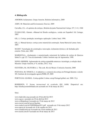 4. Bibliografia
AMORIM, Isolamentos. Grupo Amorim. Boletim informativo, 2009
ASBY, M. Materials and Environment, Elsevier, 2009
Carvalho, J.S., «A química da cortiça», Boletim da junta Nacional da Cortiça, 357, 3-11, 1968
FUAD-LUKE, Alastair, «Manual de Diseño ecológico», versão em Espanhol. Ed. Cartago,
2002
GIL, L. Cortiça: produção, tecnologia e aplicação. Lisboa: Ineti, 1998.
GIL, L. Manual técnico: cortiça como material de construção. Santa Maria de Lamas: Ineti,
2007.
MAXIT. Tecnologias de construção e renovação, isolamento térmico e de fachadas pelo
exterior. Porto, dez. 2002
MARQUES,A., «Isolamento e caracterização estructural da lenhina da cortiça de Quercus
Suber.L», pp 125. Tese de doutorado. Lisboa: Instituto sup. de Agronomia, 1998.
NEWS AMORIM. Aglomerado de cortiça expandida natureza e tecnologia, a solução ideal.
Mozelos: Grupo Amorim, nº 4, out/dez, 2012. 16 p
OLIVEIRA, M.; OLIVEIRA, L. The cork. Rio de Mouro: Corticeira Amorim, 2000
PESTANA, M; TINOCO, I. A indústria e o comercio da cortiça em Portugal durante o século
XX. Instituto de investigação agraria/INRB, IP, 2009
PORTUGAL GLOBAL. Cortiça global. Lisboa: aicep Portugal global, out. 2008. 52 p
ROHRSSEN, P. Norma inernacional de ecodiseño ISO 14006. Disponível em:
http://diseñoysostenibilidad.com acessado em 18 de março de 2013
Sites:
www.ladevidro.org acessado em 28 de abril de 2013
www.eqa.es acessado em 28 de abril de 2013
www.wilkipedia.pt Acessado em 19 de março de 2012
www.isover.com.br/isover/faq.htm
www.mekol.com.br/FISPQManta2011.pdf acessado em 19 de março 2012
www.apcor.pt Acessado em 10 de outubro de 2011
www.rotadacortica.pt Acessado em 10 de outubro de 2011
www.tecnit.com.br Acessado em 30 de março de 2013
 