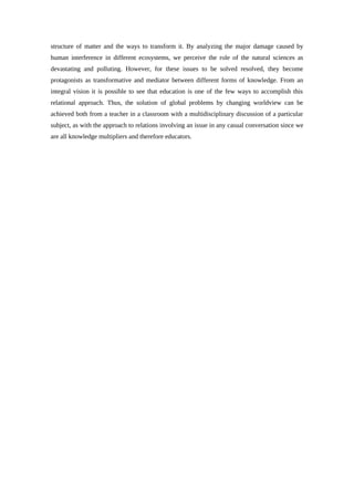 structure of matter and the ways to transform it. By analyzing the major damage caused by
human interference in different ecosystems, we perceive the role of the natural sciences as
devastating and polluting. However, for these issues to be solved resolved, they become
protagonists as transformative and mediator between different forms of knowledge. From an
integral vision it is possible to see that education is one of the few ways to accomplish this
relational approach. Thus, the solution of global problems by changing worldview can be
achieved both from a teacher in a classroom with a multidisciplinary discussion of a particular
subject, as with the approach to relations involving an issue in any casual conversation since we
are all knowledge multipliers and therefore educators.
 