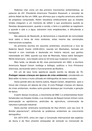 Podemos citar como um dos primeiro movimentos ambientalistas, as
palavras do 25º. Presidente Americano Theodore Roosevelt, e vencedor de
prêmio Nobel da Paz em 1906, que afirmava que o orgulho americano advinha
do progresso conquistado. Porém ressaltava enfaticamente que os Estados
Unidos chegaram a um momento de refletir o que aconteceria quando as
florestas desaparecessem, quando o carvão, o ferro e o petróleo se esgotarem
e quando o solo e a água, estiverem mais empobrecidos, e dificultando a
navegação.
Nas palavras de Roosevelt, já demonstrava a inquietude da comunidade
local sobre o tema de meio ambiente, antes mesmo das convenções
internacionais européias.
Os primeiros escritos em assuntos ambientais, encontra-se o livro de
Roderick Nasch Frazier (1939-2011), nascido em Manhattan, formado em
Harvard e com mestrado e doutorado em historia natural, que ganhou
notoriedade em 1964, quando sua tese de Mestrado, falava sobre Selvagem
Mente Americana , livro listado como os 10 livros que mudaram o mundo.
Mais tarde, na década de 60, mais precisamente em 1962, a escritora
Americana Raquel Carson (zoóloga e bióloga), publicou o livro Primavera
Silenciosa, escrevendo sobre o funcionamento da Biosfera.
Em um de seus livros aponta-se aquele escrito na década de 70,
Proteger nossas crianças em épocas de crise ambiental, considerado um
Best-seller no tema e muito utilizado em bibliografias de teses e estudos.
Outra grande obra da mesma autora, Raquel Carson, despertava para o
futuro das crianças em épocas de crise. O Livro Proteger crianças em épocas
de crises ambientais, recebeu outro grande destaque por incomodar a geração
da época.
A partir dessas iniciativas, o movimento de ONG´s e ambientalistas foram
fortalecidos nos Estados Unidos, e as iniciativas de Raquel Carson tinham como
preocupação os agrotóxicos, pesticidas da agricultura, conservação da
natureza e poluição industrial.
Outro escritor americano reconhecido foi Paul Ehrlich, com seu livro “A
Bomba populacional”, atribuindo os problemas ambientais ao crescimento
demográfico.
Em 1973-1975, entra em vigor a Convenção Internacional das espécies
da fauna e da flora silvestre ameaçadas de extinção ou Convenção de
 