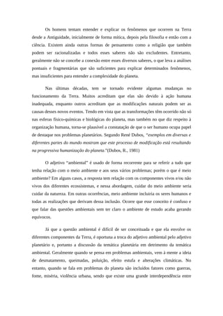 Os homens tentam entender e explicar os fenômenos que ocorrem na Terra
desde a Antiguidade, inicialmente de forma mítica, depois pela filosofia e então com a
ciência. Existem ainda outras formas de pensamento como a religião que também
podem ser racionalizadas e todos esses saberes não são excludentes. Entretanto,
geralmente não se concebe a conexão entre esses diversos saberes, o que leva a análises
pontuais e fragmentárias que são suficientes para explicar determinados fenômenos,
mas insuficientes para entender a complexidade do planeta.
Nas últimas décadas, tem se tornado evidente algumas mudanças no
funcionamento da Terra. Muitos acreditam que elas são devido à ação humana
inadequada, enquanto outros acreditam que as modificações naturais podem ser as
causas desses novos eventos. Tendo em vista que as transformações têm ocorrido não só
nas esferas físico-químicas e biológicas do planeta, mas também no que diz respeito à
organização humana, torna-se plausível a constatação de que o ser humano ocupa papel
de destaque nos problemas planetários. Segundo René Dubos, “exemplos em diversas e
diferentes partes do mundo mostram que este processo de modificação está resultando
na progressiva humanização do planeta.”(Dubos, R., 1981)
O adjetivo “ambiental” é usado de forma recorrente para se referir a tudo que
tenha relação com o meio ambiente e aos seus vários problemas; porém o que é meio
ambiente? Em alguns casos, a resposta tem relação com os componentes vivos e/ou não
vivos dos diferentes ecossistemas, e nessa abordagem, cuidar do meio ambiente seria
cuidar da natureza. Em outras ocorrências, meio ambiente incluiria os seres humanos e
todas as realizações que derivam dessa inclusão. Ocorre que esse conceito é confuso e
que falar das questões ambientais sem ter claro o ambiente de estudo acaba gerando
equívocos.
Já que a questão ambiental é difícil de ser conceituada e que ela envolve os
diferentes componentes da Terra, é oportuna a troca do adjetivo ambiental pelo adjetivo
planetário e, portanto a discussão da temática planetária em detrimento da temática
ambiental. Geralmente quando se pensa em problemas ambientais, vem à mente a ideia
de desmatamento, queimadas, poluição, efeito estufa e alterações climáticas. No
entanto, quando se fala em problemas do planeta são incluídos fatores como guerras,
fome, miséria, violência urbana, sendo que existe uma grande interdependência entre
 