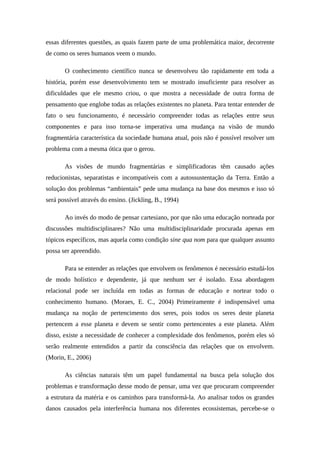 essas diferentes questões, as quais fazem parte de uma problemática maior, decorrente
de como os seres humanos veem o mundo.
O conhecimento científico nunca se desenvolveu tão rapidamente em toda a
história, porém esse desenvolvimento tem se mostrado insuficiente para resolver as
dificuldades que ele mesmo criou, o que mostra a necessidade de outra forma de
pensamento que englobe todas as relações existentes no planeta. Para tentar entender de
fato o seu funcionamento, é necessário compreender todas as relações entre seus
componentes e para isso torna-se imperativa uma mudança na visão de mundo
fragmentária característica da sociedade humana atual, pois não é possível resolver um
problema com a mesma ótica que o gerou.
As visões de mundo fragmentárias e simplificadoras têm causado ações
reducionistas, separatistas e incompatíveis com a autossustentação da Terra. Então a
solução dos problemas “ambientais” pede uma mudança na base dos mesmos e isso só
será possível através do ensino. (Jickling, B., 1994)
Ao invés do modo de pensar cartesiano, por que não uma educação norteada por
discussões multidisciplinares? Não uma multidisciplinaridade procurada apenas em
tópicos específicos, mas aquela como condição sine qua nom para que qualquer assunto
possa ser apreendido.
Para se entender as relações que envolvem os fenômenos é necessário estudá-los
de modo holístico e dependente, já que nenhum ser é isolado. Essa abordagem
relacional pode ser incluída em todas as formas de educação e nortear todo o
conhecimento humano. (Moraes, E. C., 2004) Primeiramente é indispensável uma
mudança na noção de pertencimento dos seres, pois todos os seres deste planeta
pertencem a esse planeta e devem se sentir como pertencentes a este planeta. Além
disso, existe a necessidade de conhecer a complexidade dos fenômenos, porém eles só
serão realmente entendidos a partir da consciência das relações que os envolvem.
(Morin, E., 2006)
As ciências naturais têm um papel fundamental na busca pela solução dos
problemas e transformação desse modo de pensar, uma vez que procuram compreender
a estrutura da matéria e os caminhos para transformá-la. Ao analisar todos os grandes
danos causados pela interferência humana nos diferentes ecossistemas, percebe-se o
 