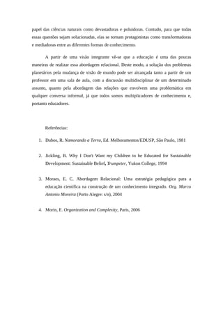 papel das ciências naturais como devastadoras e poluidoras. Contudo, para que todas
essas questões sejam solucionadas, elas se tornam protagonistas como transformadoras
e mediadoras entre as diferentes formas de conhecimento.
A partir de uma visão integrante vê-se que a educação é uma das poucas
maneiras de realizar essa abordagem relacional. Deste modo, a solução dos problemas
planetários pela mudança de visão de mundo pode ser alcançada tanto a partir de um
professor em uma sala de aula, com a discussão multidisciplinar de um determinado
assunto, quanto pela abordagem das relações que envolvem uma problemática em
qualquer conversa informal, já que todos somos multiplicadores de conhecimento e,
portanto educadores.
Referências:
1. Dubos, R. Namorando a Terra, Ed. Melhoramentos/EDUSP, São Paulo, 1981
2. Jickling, B. Why I Don't Want my Children to be Educated for Sustainable
Development: Sustainable Belief, Trumpeter, Yukon College, 1994
3. Moraes, E. C. Abordagem Relacional: Uma estratégia pedagógica para a
educação científica na construção de um conhecimento integrado. Org. Marco
Antonio Moreira (Porto Alegre: s/n), 2004
4. Morin, E. Organization and Complexity, Paris, 2006
 