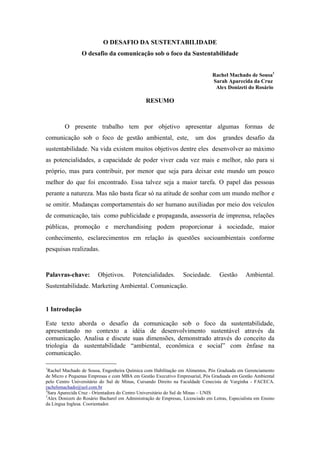 O DESAFIO DA SUSTENTABILIDADE
O desafio da comunicação sob o foco da Sustentabilidade
Rachel Machado de Sousa1
Sarah Aparecida da Cruz
Alex Donizeti do Rosário
RESUMO
O presente trabalho tem por objetivo apresentar algumas formas de
comunicação sob o foco de gestão ambiental, este, um dos grandes desafio da
sustentabilidade. Na vida existem muitos objetivos dentre eles desenvolver ao máximo
as potencialidades, a capacidade de poder viver cada vez mais e melhor, não para si
próprio, mas para contribuir, por menor que seja para deixar este mundo um pouco
melhor do que foi encontrado. Essa talvez seja a maior tarefa. O papel das pessoas
perante a natureza. Mas não basta ficar só na atitude de sonhar com um mundo melhor e
se omitir. Mudanças comportamentais do ser humano auxiliadas por meio dos veículos
de comunicação, tais como publicidade e propaganda, assessoria de imprensa, relações
públicas, promoção e merchandising podem proporcionar à sociedade, maior
conhecimento, esclarecimentos em relação às questões socioambientais conforme
pesquisas realizadas.
Palavras-chave: Objetivos. Potencialidades. Sociedade. Gestão Ambiental.
Sustentabilidade. Marketing Ambiental. Comunicação.
1 Introdução
Este texto aborda o desafio da comunicação sob o foco da sustentabilidade,
apresentando no contexto a idéia de desenvolvimento sustentável através da
comunicação. Analisa e discute suas dimensões, demonstrado através do conceito da
triologia da sustentabilidade “ambiental, econômica e social” com ênfase na
comunicação.
______________________
1
Rachel Machado de Sousa, Engenheira Química com Habilitação em Alimentos, Pós Graduada em Gerenciamento
de Micro e Pequenas Empresas e com MBA em Gestão Executivo Empresarial, Pós Graduada em Gestão Ambiental
pelo Centro Universitário do Sul de Minas, Cursando Direito na Faculdade Cenecista de Varginha - FACECA.
rachelsmachado@uol.com.br
2
Sara Aparecida Cruz - Orientadora do Centro Universitário do Sul de Minas – UNIS
3
Alex Donizeti do Rosário Bacharel em Administração de Empresas, Licenciado em Letras, Especialista em Ensino
da Língua Inglesa. Coorientador.
 