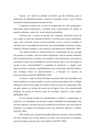 Trata-se dos valores da pirâmide de Maslow que dão referências para os
profissionais de Marketing entender a mente do consumidor, pensar e agir de forma
sustentável conforme pesquisas realizadas em sitio.
É importante salientar que os meios de comunicação, tais como propaganda e
publicidade podem proporcionar à sociedade maior esclarecimentos em relação às
questões ambientais, sendo este, um dos objetivos pretendidos.
Conclui-se que o assunto em questão, tem o propósito, demonstrar através de
uma análise os valores da pirâmide de Maslow. A inversão destes valores da pirâmide,
onde a auto- realização torna-se a base da pirâmide, se têm o nível de satisfação. O
indivíduo sente a necessidade de desenvolver suas potencialidades. Ele procura estudar,
organizar, filosofar e também se auto-conhecer e auto-desenvolver. (MASLOW, 1943).
Este objetivo poderá ser atingido através da comunicação que tem um papel
forte perante a sociedade para uma melhor compreensão onde as questões ambientais
têm se tornado presente no cotidiano da sociedade e setor Empresarial; é necessário ter
consciência e tratar com racionalidade os recursos naturais, uma vez que eles podem se
esgotar. O que é sustentabilidade? É a qualidade de sustentável e a ligação entre
desenvolvimento econômico, responsabilidade social e preservação ambiental conduz a
uma estratégia oficial de desenvolvimento e à formação do conceito de
desenvolvimento sustentável. (DOWBOR, 1995).
O conceito e ações de desenvolvimento sustentável estão sendo abordados com
maior freqüência no cenário mundial, no qual a contínua preocupação com a condição
ambiental do planeta está sempre em evidência, tanto nos meios de comunicação, mídia
em geral, quanto nos sistemas de ensino que de alguma forma vêm proporcionando
mudanças de postura em diversos ramos da sociedade, empresas e outros órgãos.
(DOWBOR, 1995).
Um dos grandes desafios da sustentabilidade é enfrentar a complexidade, as
incertezas e as contradições que de forma conjunta, demandam uma participação mais
ativa das empresas e sociedade em geral no debate de seus destinos, como uma forma de
estabelecer um conjunto de informações acerca dos problemas, objetivos e soluções.
(SAVITZ, 2006).
Vale ressaltar, que o aumento da produtividade das economias, acarreta também
um maior desgaste dos recursos naturais, por tanto, cada investimento em produção,
carece de cuidados especiais com o meio ambiente. (SAVITZ, 2006).
 