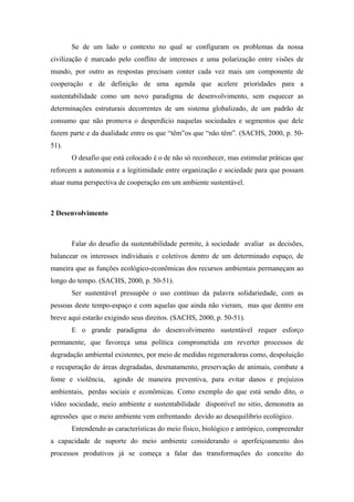 Se de um lado o contexto no qual se configuram os problemas da nossa
civilização é marcado pelo conflito de interesses e uma polarização entre visões de
mundo, por outro as respostas precisam conter cada vez mais um componente de
cooperação e de definição de uma agenda que acelere prioridades para a
sustentabilidade como um novo paradigma de desenvolvimento, sem esquecer as
determinações estruturais decorrentes de um sistema globalizado, de um padrão de
consumo que não promova o desperdício naquelas sociedades e segmentos que dele
fazem parte e da dualidade entre os que “têm”os que “não têm”. (SACHS, 2000, p. 50-
51).
O desafio que está colocado é o de não só reconhecer, mas estimular práticas que
reforcem a autonomia e a legitimidade entre organização e sociedade para que possam
atuar numa perspectiva de cooperação em um ambiente sustentável.
2 Desenvolvimento
Falar do desafio da sustentabilidade permite, à sociedade avaliar as decisões,
balancear os interesses individuais e coletivos dentro de um determinado espaço, de
maneira que as funções ecológico-econômicas dos recursos ambientais permaneçam ao
longo do tempo. (SACHS, 2000, p. 50-51).
Ser sustentável pressupõe o uso contínuo da palavra solidariedade, com as
pessoas deste tempo-espaço e com aquelas que ainda não vieram, mas que dentro em
breve aqui estarão exigindo seus direitos. (SACHS, 2000, p. 50-51).
E o grande paradigma do desenvolvimento sustentável requer esforço
permanente, que favoreça uma política comprometida em reverter processos de
degradação ambiental existentes, por meio de medidas regeneradoras como, despoluição
e recuperação de áreas degradadas, desmatamento, preservação de animais, combate a
fome e violência, agindo de maneira preventiva, para evitar danos e prejuízos
ambientais, perdas sociais e econômicas. Como exemplo do que está sendo dito, o
vídeo sociedade, meio ambiente e sustentabilidade disponível no sitio, demonstra as
agressões que o meio ambiente vem enfrentando devido ao desequilíbrio ecológico.
Entendendo as características do meio físico, biológico e antrópico, compreender
a capacidade de suporte do meio ambiente considerando o aperfeiçoamento dos
processos produtivos já se começa a falar das transformações do conceito do
 