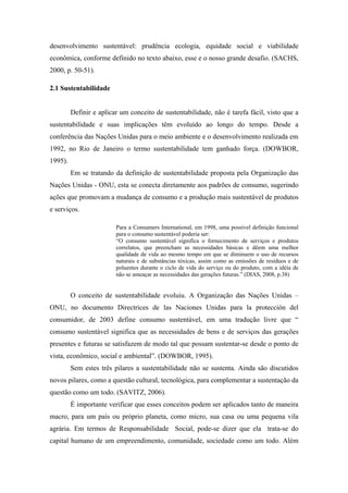 desenvolvimento sustentável: prudência ecologia, equidade social e viabilidade
econômica, conforme definido no texto abaixo, esse e o nosso grande desafio. (SACHS,
2000, p. 50-51).
2.1 Sustentabilidade
Definir e aplicar um conceito de sustentabilidade, não é tarefa fácil, visto que a
sustentabilidade e suas implicações têm evoluído ao longo do tempo. Desde a
conferência das Nações Unidas para o meio ambiente e o desenvolvimento realizada em
1992, no Rio de Janeiro o termo sustentabilidade tem ganhado força. (DOWBOR,
1995).
Em se tratando da definição de sustentabilidade proposta pela Organização das
Nações Unidas - ONU, esta se conecta diretamente aos padrões de consumo, sugerindo
ações que promovam a mudança de consumo e a produção mais sustentável de produtos
e serviços.
Para a Consumers International, em 1998, uma possível definição funcional
para o consumo sustentável poderia ser:
“O consumo sustentável significa o fornecimento de serviços e produtos
correlatos, que preencham as necessidades básicas e dêem uma melhor
qualidade de vida ao mesmo tempo em que se diminuem o uso de recursos
naturais e de substâncias tóxicas, assim como as emissões de resíduos e de
poluentes durante o ciclo de vida do serviço ou do produto, com a idéia de
não se ameaçar as necessidades das gerações futuras.” (DIAS, 2008, p.38)
O conceito de sustentabilidade evoluiu. A Organização das Nações Unidas –
ONU, no documento Directrices de las Naciones Unidas para la protección del
consumidor, de 2003 define consumo sustentável, em uma tradução livre que “
consumo sustentável significa que as necessidades de bens e de serviços das gerações
presentes e futuras se satisfazem de modo tal que possam sustentar-se desde o ponto de
vista, econômico, social e ambiental”. (DOWBOR, 1995).
Sem estes três pilares a sustentabilidade não se sustenta. Ainda são discutidos
novos pilares, como a questão cultural, tecnológica, para complementar a sustentação da
questão como um todo. (SAVITZ, 2006).
É importante verificar que esses conceitos podem ser aplicados tanto de maneira
macro, para um país ou próprio planeta, como micro, sua casa ou uma pequena vila
agrária. Em termos de Responsabilidade Social, pode-se dizer que ela trata-se do
capital humano de um empreendimento, comunidade, sociedade como um todo. Além
 