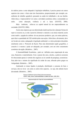 de salários justos e estar adequado à legislação trabalhista, é preciso pensar em outros
aspectos tais como: o bem estar dos funcionários, proporcionando, por exemplo, um
ambiente de trabalho agradável, pensando na saúde do trabalhador e da sua família.
Além disso, é imprescindível ver como a atividade econômica afeta a comunidade ao
redor, como educação, violência e até o lazer. (SAVITZ, 2006).
Meio Ambiente, refere-se ao capital natural de um empreendimento ou
sociedade. (SAVITZ, 2006).
Assim uma empresa que usa determinada matéria-prima deve planejar formas de
repor os recursos ou, se não é possível, diminuir o máximo o uso desse material, assim
como medir a pegada de carbono do seu processo produtivo, que, em outras palavras,
quer dizer a quantidade de CO2 emitido pelas suas ações. Além disso, obviamente, deve
ser levado em conta a adequação à legislação ambiental e a vários princípios discutidos
atualmente como o Protocolo de Kyoto. Para uma determinada região geográfica, o
conceito é o mesmo e pode ser adequado, por exemplo, com um sério zoneamento
econômico da região. (Relatório.... 2007).
A Sustentabilidade Econômica, pode ser definida como organização de uma
casa, financeira e materialmente. Com o passar dos anos, séculos, a palavra economia
foi direcionada apenas à vertente dos negócios ou no sentido da poupança, economizar.
Este pilar traz o retorno do significado de cuidar da casa, afincado pelos gregos na
Antiguidade. (Relatório.... 2007).
Analisando os temas ligados à produção, distribuição e consumo de bens e
serviços, deve-se levar em conta os outros dois aspectos, ou seja, não adianta lucrar
devastando. (Relatório.... 2007).
 