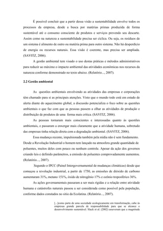 É possível concluir que a partir dessa visão a sustentabilidade envolve todos os
processos da empresa, desde a busca por matérias primas produzida de forma
sustentável até o consumo consciente de produtos e serviços prevendo seu descarte.
Assim como na natureza a sustentabilidade precisa ser cíclica. Ou seja, os resíduos de
um sistema é alimento de outro ou matéria prima para outro sistema. Não há desperdício
de energia ou recursos naturais. Essa visão é coerente, mas precisa ser ampliada.
(SAVITZ, 2006).
A gestão ambiental tem visado o uso destas práticas e métodos administrativos
para reduzir ao máximo o impacto ambiental das atividades econômicas nos recursos da
natureza conforme demonstrado no texto abaixo. (Relatório..., 2007).
2.2 Gestão ambiental
As questões ambientais envolvendo as atividades das empresas e corporações
têm chamado para si as principais atenções. Visto que o mundo todo está em estado de
alerta diante do aquecimento global, a discussão potencializa o foco sobre as questões
ambientais o que faz com que as pessoas passem a olhar as atividades de produção e
distribuição de produtos de uma forma mais crítica. (SAVITZ, 2006).
As pessoas tornaram mais conscientes e interessadas quanto às questões
ambientais, e passaram a enxergar mais claramente que a atividade humana, sobretudo
das empresas tinha relação direta com a degradação ambiental. (SAVITZ, 2006).
Essa mudança recente, impulsionada também pela mídia não é sem fundamento.
Desde a Revolução Industrial o homem tem lançado na atmosfera grande quantidade de
poluentes, muitos deles com pouco ou nenhum controle. Apesar da ação dos governos
criando leis e definido parâmetros, a emissão de poluentes comprovadamente aumentou.
(Relatório..., 2007).
Segundo o IPCC (Painel Intergovernamental de mudanças climáticas) desde que
começou a revolução industrial, a partir de 1750, as emissões de dióxido de carbono
aumentaram 31%, metano 151%, óxido de nitrogênio 17% e ozônio troposférico 36%.
As ações governamentais passaram a ser mais rígidas e a relação entre atividade
humana e catástrofes naturais passou a ser considerada como possível pela população,
conforme dados constados no sitio da Ecolatina. (Relatório..., 2007).
[...]como parte de uma sociedade ecologicamente em transformação, cabe às
empresas grande parcela de responsabilidade para que se alcance o
desenvolvimento sustentável. Slack et al. (2002) asseveram que a magnitude
 
