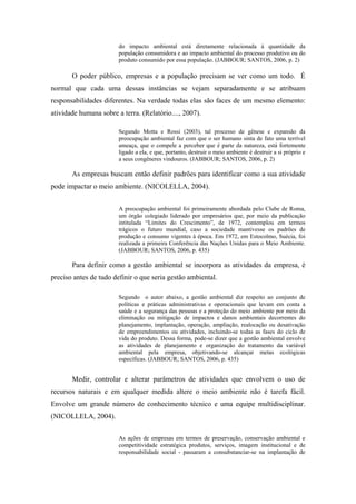 do impacto ambiental está diretamente relacionada à quantidade da
população consumidora e ao impacto ambiental do processo produtivo ou do
produto consumido por essa população. (JABBOUR; SANTOS, 2006, p. 2)
O poder público, empresas e a população precisam se ver como um todo. É
normal que cada uma dessas instâncias se vejam separadamente e se atribuam
responsabilidades diferentes. Na verdade todas elas são faces de um mesmo elemento:
atividade humana sobre a terra. (Relatório...., 2007).
Segundo Motta e Rossi (2003), tal processo de gênese e expansão da
preocupação ambiental faz com que o ser humano sinta de fato uma terrível
ameaça, que o compele a perceber que é parte da natureza, está fortemente
ligado a ela, e que, portanto, destruir o meio ambiente é destruir a si próprio e
a seus congêneres vindouros. (JABBOUR; SANTOS, 2006, p. 2)
As empresas buscam então definir padrões para identificar como a sua atividade
pode impactar o meio ambiente. (NICOLELLA, 2004).
A preocupação ambiental foi primeiramente abordada pelo Clube de Roma,
um órgão colegiado liderado por empresários que, por meio da publicação
intitulada “Limites do Crescimento”, de 1972, contemplou em termos
trágicos o futuro mundial, caso a sociedade mantivesse os padrões de
produção e consumo vigentes à época. Em 1972, em Estocolmo, Suécia, foi
realizada a primeira Conferência das Nações Unidas para o Meio Ambiente.
(JABBOUR; SANTOS, 2006, p. 435)
Para definir como a gestão ambiental se incorpora as atividades da empresa, é
preciso antes de tudo definir o que seria gestão ambiental.
Segundo o autor abaixo, a gestão ambiental diz respeito ao conjunto de
políticas e práticas administrativas e operacionais que levam em conta a
saúde e a segurança das pessoas e a proteção do meio ambiente por meio da
eliminação ou mitigação de impactos e danos ambientais decorrentes do
planejamento, implantação, operação, ampliação, realocação ou desativação
de empreendimentos ou atividades, incluindo-se todas as fases do ciclo de
vida do produto. Dessa forma, pode-se dizer que a gestão ambiental envolve
as atividades de planejamento e organização do tratamento da variável
ambiental pela empresa, objetivando-se alcançar metas ecológicas
específicas. (JABBOUR; SANTOS, 2006, p. 435)
Medir, controlar e alterar parâmetros de atividades que envolvem o uso de
recursos naturais e em qualquer medida altere o meio ambiente não é tarefa fácil.
Envolve um grande número de conhecimento técnico e uma equipe multidisciplinar.
(NICOLLELA, 2004).
As ações de empresas em termos de preservação, conservação ambiental e
competitividade estratégica produtos, serviços, imagem institucional e de
responsabilidade social - passaram a consubstanciar-se na implantação de
 