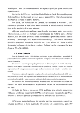 Washington , em 1973 estabelecendo as regras e punições para o tráfico de
espécies raras.
Em Junho de 1974, os cientistas Mario Molina e Frank Sherwood Rownlad
(Prêmios Nobel de Química), provam que os gases CFC´s (Clorofluorcarbonos)
danificam a camada de ozônio da terra.
Em 1976, em Vancouver no Canadá, foi realizada a HABITAT I, uma
convenção pioneira a relacionar Meio ambiente e assentamentos humanos.
Uma visão revolucionária para a época.
Além da organização político e coordenada, promovido pelas convenções
internacionais, podem-se destacar personalidades da história como Donald
Worster, que em 1985 produziu livros destacados e premiados como : Nature
economy ( Cambridge), Dust Bowl (Oxford University) , contando a história do
desastre americano ambiental ocorrido em 1930, Rivers of Empire (Oxford
University) e Changes in the Land , Indians , Colonist na the ecology of the New
England (New York 1983).
1.2.2. - NA EUROPA
Entre as décadas de 1960 e 1980, cientistas, movimentos sociais, ambientalistas e um punhado de
políticos e funcionários públicos denunciaram os problemas ecológicos e sociais das economias herdeiras da
Revolução Industrial.
Em resposta à crescente preocupação pública com os efeitos negativos do modelo industrial, a
Organização das Nações Unidas (ONU) iniciou um ciclo de conferências, consultas e estudos para alinhar as
nações em torno de princípios e compromissos por um desenvolvimento mais inclusivo e harmônico com a
natureza.
Os primeiros registros de legislações européias sobre meio ambiente, foram datados de 1956, com a
criação da Lei do Ar Puro, pela Inglaterra, após inúmeros casos de contaminação do Ar, através do Enxofre,
provocando a Chuva ácida e outros transtornos ambientais, dando origem as primeiras legislações.
O conceito de Desenvolvimento Sustentável foi debatido no Painel de
Founex, em 1971, estabelecendo as primeiras noções de desenvolvimento de
um país.
O Clube de Roma , no ano de 1972 publicou seu primeiro documento
intitulado Limites de crescimento (1972), onde amparado nos estudos do MIT, o
relatório já alertava para as questões sociais, ambientais e econômicas.
O Tema da sustentabilidade do planeta, ganhou notoriedade, a partir de
estudos científicos e livro publicado, Os Limites do crescimento, pelo MIT
 
