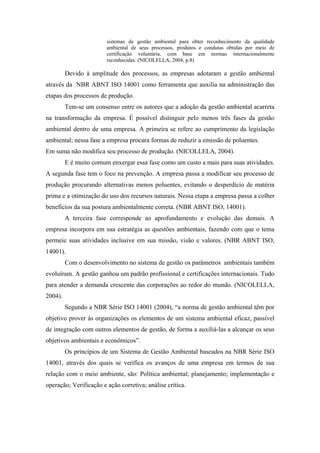 sistemas de gestão ambiental para obter reconhecimento da qualidade
ambiental de seus processos, produtos e condutas obtidas por meio de
certificação voluntária, com base em normas internacionalmente
reconhecidas. (NICOLELLA, 2004, p.8)
Devido à amplitude dos processos, as empresas adotaram a gestão ambiental
através da NBR ABNT ISO 14001 como ferramenta que auxilia na administração das
etapas dos processos de produção.
Tem-se um consenso entre os autores que a adoção da gestão ambiental acarreta
na transformação da empresa. É possível distinguir pelo menos três fases da gestão
ambiental dentro de uma empresa. A primeira se refere ao cumprimento da legislação
ambiental; nessa fase a empresa procura formas de reduzir a emissão de poluentes.
Em suma não modifica seu processo de produção. (NICOLLELA, 2004).
E é muito comum enxergar essa fase como um custo a mais para suas atividades.
A segunda fase tem o foco na prevenção. A empresa passa a modificar seu processo de
produção procurando alternativas menos poluentes, evitando o desperdício de matéria
prima e a otimização do uso dos recursos naturais. Nessa etapa a empresa passa a colher
benefícios da sua postura ambientalmente correta. (NBR ABNT ISO, 14001).
A terceira fase corresponde ao aprofundamento e evolução das demais. A
empresa incorpora em sua estratégia as questões ambientais, fazendo com que o tema
permeie suas atividades inclusive em sua missão, visão e valores. (NBR ABNT ISO,
14001).
Com o desenvolvimento no sistema de gestão os parâmetros ambientais também
evoluíram. A gestão ganhou um padrão profissional e certificações internacionais. Tudo
para atender a demanda crescente das corporações ao redor do mundo. (NICOLELLA,
2004).
Segundo a NBR Série ISO 14001 (2004), “a norma de gestão ambiental têm por
objetivo prover às organizações os elementos de um sistema ambiental eficaz, passível
de integração com outros elementos de gestão, de forma a auxiliá-las a alcançar os seus
objetivos ambientais e econômicos”.
Os princípios de um Sistema de Gestão Ambiental baseados na NBR Série ISO
14001, através dos quais se verifica os avanços de uma empresa em termos de sua
relação com o meio ambiente, são: Política ambiental; planejamento; implementação e
operação; Verificação e ação corretiva; análise crítica.
 