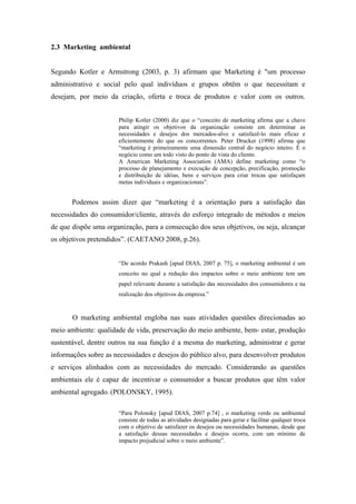 2.3 Marketing ambiental
Segundo Kotler e Armstrong (2003, p. 3) afirmam que Marketing é "um processo
administrativo e social pelo qual indivíduos e grupos obtêm o que necessitam e
desejam, por meio da criação, oferta e troca de produtos e valor com os outros.
Philip Kotler (2000) diz que o “conceito de marketing afirma que a chave
para atingir os objetivos da organização consiste em determinar as
necessidades e desejos dos mercados-alvo e satisfazê-lo mais eficaz e
eficientemente do que os concorrentes. Peter Drucker (1998) afirma que
“marketing é primeiramente uma dimensão central do negócio inteiro. É o
negócio como um todo visto do ponto de vista do cliente.
A American Marketing Association (AMA) define marketing como “o
processo de planejamento e execução de concepção, precificação, promoção
e distribuição de idéias, bens e serviços para criar trocas que satisfaçam
metas individuais e organizacionais”.
Podemos assim dizer que “marketing é a orientação para a satisfação das
necessidades do consumidor/cliente, através do esforço integrado de métodos e meios
de que dispõe uma organização, para a consecução dos seus objetivos, ou seja, alcançar
os objetivos pretendidos”. (CAETANO 2008, p.26).
“De acordo Prakash [apud DIAS, 2007 p. 75], o marketing ambiental é um
conceito no qual a redução dos impactos sobre o meio ambiente tem um
papel relevante durante a satisfação das necessidades dos consumidores e na
realização dos objetivos da empresa.”
O marketing ambiental engloba nas suas atividades questões direcionadas ao
meio ambiente: qualidade de vida, preservação do meio ambiente, bem- estar, produção
sustentável, dentre outros na sua função é a mesma do marketing, administrar e gerar
informações sobre as necessidades e desejos do público alvo, para desenvolver produtos
e serviços alinhados com as necessidades do mercado. Considerando as questões
ambientais ele é capaz de incentivar o consumidor a buscar produtos que têm valor
ambiental agregado. (POLONSKY, 1995).
“Para Polonsky [apud DIAS, 2007 p.74] , o marketing verde ou ambiental
consiste de todas as atividades designadas para gerar e facilitar qualquer troca
com o objetivo de satisfazer os desejos ou necessidades humanas, desde que
a satisfação dessas necessidades e desejos ocorra, com um mínimo de
impacto prejudicial sobre o meio ambiente”.
 