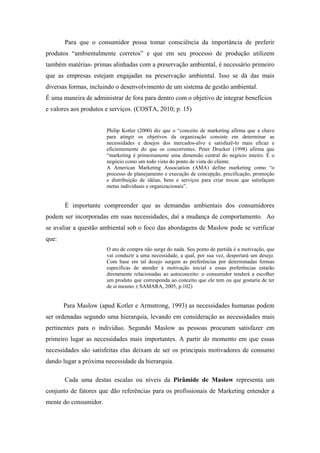 Para que o consumidor possa tomar consciência da importância de preferir
produtos “ambientalmente corretos” e que em seu processo de produção utilizem
também matérias- primas alinhadas com a preservação ambiental, é necessário primeiro
que as empresas estejam engajadas na preservação ambiental. Isso se dá das mais
diversas formas, incluindo o desenvolvimento de um sistema de gestão ambiental.
É uma maneira de administrar de fora para dentro com o objetivo de integrar benefícios
e valores aos produtos e serviços. (COSTA, 2010; p. 15)
Philip Kotler (2000) diz que o “conceito de marketing afirma que a chave
para atingir os objetivos da organização consiste em determinar as
necessidades e desejos dos mercados-alvo e satisfazê-lo mais eficaz e
eficientemente do que os concorrentes. Peter Drucker (1998) afirma que
“marketing é primeiramente uma dimensão central do negócio inteiro. É o
negócio como um todo visto do ponto de vista do cliente.
A American Marketing Association (AMA) define marketing como “o
processo de planejamento e execução de concepção, precificação, promoção
e distribuição de idéias, bens e serviços para criar trocas que satisfaçam
metas individuais e organizacionais”.
É importante compreender que as demandas ambientais dos consumidores
podem ser incorporadas em suas necessidades, daí a mudança de comportamento. Ao
se avaliar a questão ambiental sob o foco das abordagens de Maslow pode se verificar
que:
O ato de compra não surge do nada. Seu ponto de partida é a motivação, que
vai conduzir a uma necessidade, a qual, por sua vez, despertará um desejo.
Com base em tal desejo surgem as preferências por determinadas formas
específicas de atender à motivação inicial e essas preferências estarão
diretamente relacionadas ao autoconceito: o consumidor tenderá a escolher
um produto que corresponda ao conceito que ele tem ou que gostaria de ter
de si mesmo. ( SAMARA, 2005, p.102)
Para Maslow (apud Kotler e Armstrong, 1993) as necessidades humanas podem
ser ordenadas segundo uma hierarquia, levando em consideração as necessidades mais
pertinentes para o individuo. Segundo Maslow as pessoas procuram satisfazer em
primeiro lugar as necessidades mais importantes. A partir do momento em que essas
necessidades são satisfeitas elas deixam de ser os principais motivadores de consumo
dando lugar a próxima necessidade da hierarquia.
Cada uma destas escalas ou níveis da Pirâmide de Maslow representa um
conjunto de fatores que dão referências para os profissionais de Marketing entender a
mente do consumidor.
 