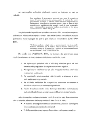 As preocupações ambientais, atualmente podem ser inseridas no topo da
pirâmide.
Essa abordagem da preocupação ambiental, que surge do conceito do
desenvolvimento sustentável, tem uma expectativa de mudança dos valores
predominantes em relação ao ambiente natural, tanto numa perspectiva macro
(preocupações em relação aos problemas globais) como do ponto de vista
pessoal como a qualidade de vida, a saúde, o estilo de vida, preocupações
com a vida natural no seu entorno imediato, a destinação do lixo gerado
cotidianamente etc. (DIAS, 2008, p.28)
A ação de marketing ambiental só terá sucesso se for feita em conjunto empresa-
consumidor. Não adianta a empresa “cobrar” uma atitude correta sem oferecer produtos
que falem a mesa linguagem da qual se quer obter dos consumidores. (CAETANO,
2008).
“Se formos analisar a relação entre os recursos naturais e as necessidades
humanas, percebemos que, de um lado, temos os recursos naturais que são
limitados e que têm de ser preservados e, do outro, as necessidades humanas,
que são ilimitadas”. (CAETANO, 2008, p.78).
De acordo com (POLONSKY, 1995), na literatura são encontradas cinco
possíveis razões para as empresas estarem adotando o marketing verde:
1. As organizações percebem que o marketing ambiental pode ser uma
oportunidade que pode ser usada para realizar seus objetivos.
2. As organizações acreditam que tem uma obrigação moral de serem mais
responsáveis socialmente.
3. As organizações governamentais estão forçando as empresas a serem
mais socialmente responsáveis.
4. As atividades ambientais dos competidores pressionam as empresas a
modificar suas atividades de marketing ambiental.
5. Fatores de custo associados com a disposição de resíduos ou reduções no
material utilizado forçam as empresas a modificar seu comportamento.
Além dessas cinco razões apontadas é possível enxergar mais dois argumentos
para as empresas adotarem o marketing ambiental. (POLONSKY, 1995).
A mudança de comportamento dos consumidores, passando a enxergar a
necessidade da conscientização ambiental.
O alinhamento das empresas com fornecedores e clientes corporativos.
 