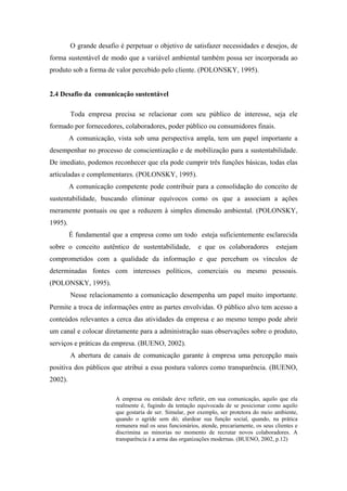 O grande desafio é perpetuar o objetivo de satisfazer necessidades e desejos, de
forma sustentável de modo que a variável ambiental também possa ser incorporada ao
produto sob a forma de valor percebido pelo cliente. (POLONSKY, 1995).
2.4 Desafio da comunicação sustentável
Toda empresa precisa se relacionar com seu público de interesse, seja ele
formado por fornecedores, colaboradores, poder público ou consumidores finais.
A comunicação, vista sob uma perspectiva ampla, tem um papel importante a
desempenhar no processo de conscientização e de mobilização para a sustentabilidade.
De imediato, podemos reconhecer que ela pode cumprir três funções básicas, todas elas
articuladas e complementares. (POLONSKY, 1995).
A comunicação competente pode contribuir para a consolidação do conceito de
sustentabilidade, buscando eliminar equívocos como os que a associam a ações
meramente pontuais ou que a reduzem à simples dimensão ambiental. (POLONSKY,
1995).
É fundamental que a empresa como um todo esteja suficientemente esclarecida
sobre o conceito autêntico de sustentabilidade, e que os colaboradores estejam
comprometidos com a qualidade da informação e que percebam os vínculos de
determinadas fontes com interesses políticos, comerciais ou mesmo pessoais.
(POLONSKY, 1995).
Nesse relacionamento a comunicação desempenha um papel muito importante.
Permite a troca de informações entre as partes envolvidas. O público alvo tem acesso a
conteúdos relevantes a cerca das atividades da empresa e ao mesmo tempo pode abrir
um canal e colocar diretamente para a administração suas observações sobre o produto,
serviços e práticas da empresa. (BUENO, 2002).
A abertura de canais de comunicação garante à empresa uma percepção mais
positiva dos públicos que atribui a essa postura valores como transparência. (BUENO,
2002).
A empresa ou entidade deve refletir, em sua comunicação, aquilo que ela
realmente é, fugindo da tentação equivocada de se posicionar como aquilo
que gostaria de ser. Simular, por exemplo, ser protetora do meio ambiente,
quando o agride sem dó; alardear sua função social, quando, na prática
remunera mal os seus funcionários, atende, precariamente, os seus clientes e
discrimina as minorias no momento de recrutar novos colaboradores. A
transparência é a arma das organizações modernas. (BUENO, 2002, p.12)
 